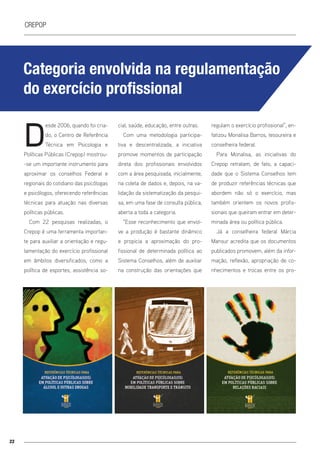 22
crepop
Categoria envolvida na regulamentação
do exercício profissional
D
esde 2006, quando foi cria-
do, o Centro de Referência
Técnica em Psicologia e
Políticas Públicas (Crepop) mostrou-
-se um importante instrumento para
aproximar os conselhos Federal e
regionais do cotidiano das psicólogas
e psicólogos, oferecendo referências
técnicas para atuação nas diversas
políticas públicas.
Com 22 pesquisas realizadas, o
Crepop é uma ferramenta importan-
te para auxiliar a orientação e regu-
lamentação do exercício profissional
em âmbitos diversificados, como a
política de esportes, assistência so-
cial, saúde, educação, entre outras.
Com uma metodologia participa-
tiva e descentralizada, a iniciativa
promove momentos de participação
direta dos profissionais envolvidos
com a área pesquisada, inicialmente,
na coleta de dados e, depois, na va-
lidação da sistematização da pesqui-
sa, em uma fase de consulta pública,
aberta a toda a categoria.
“Esse reconhecimento que envol-
ve a produção é bastante dinâmico
e propicia a aproximação do pro-
fissional de determinada política ao
Sistema Conselhos, além de auxiliar
na construção das orientações que
regulam o exercício profissional”, en-
fatizou Monalisa Barros, tesoureira e
conselheira federal.
Para Monalisa, as iniciativas do
Crepop retratam, de fato, a capaci-
dade que o Sistema Conselhos tem
de produzir referências técnicas que
abordem não só o exercício, mas
também orientem os novos profis-
sionais que queiram entrar em deter-
minada área ou política pública.
Já a conselheira federal Márcia
Mansur acredita que os documentos
publicados promovem, além da infor-
mação, reflexão, apropriação de co-
nhecimentos e trocas entre os pro-
 