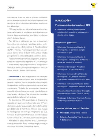23
crepop
fissionais que atuam nas políticas públicas, contribuindo
para o desempenho não só das(os) psicólogas(os), mas
também de outras categorias que trabalham em conjunto
com a Psicologia.
“O Crepop também tem sido uma ferramenta importan-
te para a formação de estudantes, servindo ainda como
fonte de dados para pesquisas secundárias em diversos
níveis”, destacou Mansur.
Para Márcia, as publicações que mais se destacaram
foram Como os psicólogos e psicólogas podem contri-
buir para avançar o Sistema Único de Assistência Social
(SUAS)” e “Como a Psicologia pode contribuir nos avan-
ços do Sistema Único de Saúde (SUS), ambas voltadas
para gestores da política de Saúde e Assistência Social.
“O documento foi apresentado aos gestores, proporcio-
nando uma aproximação importante do CFP em relação
a esses setores, impactando também na incorporação e
valorização das(os) psicólogas(os) na gestão e execução
dessas políticas”, afirmou Márcia Mansur.
> Continuidade: A política de produção dos dados pelo
Crepop, reformulada nos últimos anos, ainda não está to-
talmente concluída. “Isso vai demandar esforços da pró-
xima gestão em fazê-la completamente implantada”, esti-
mou Monalisa. “Os dados das pesquisas para elaboração
das publicações do Crepop que temos hoje são bastante
importantes e não devem ficar circunscritos no espaço
apenas do Sistema Conselhos”, lembrou.
Até dezembro de 2013, as atividades do Crepop serão
realizadas em quatro comissões criadas pelo CFP com
objetivo de subsidiar as publicações: Comissão Hospitalar
para Elaboração de Referências Técnicas para Atuação
de Psicólogas(os) em Serviços Hospitalares do SUS;
Comissão do Centro de Referência de Assistência Social
(Cras); Comissão de Diversidade; e Comissão de Esporte.
Além disso, as ações, até o final de 2013, incluem con-
sultas públicas sobre Álcool e Outras Drogas; Educação
Inclusiva; e Mobilidade, Transporte e Trânsito.
Publicações
Próximas publicações (previstas) 2013
•	 Referências Técnicas para atuação de
psicólogas(os) em políticas públicas sobre
álcool e outras drogas;
Documentos publicados
•	 Referências Técnicas para Atuação de
Psicólogas(os) no Centro de Atenção
Psicossocial (Caps);
•	 Referências Técnicas para Atuação de
Psicólogas(os) em Programas de Atenção à
Mulher em Situação de Violência;
•	 Referências técnicas para Atuação de
Psicólogas(os) na Educação Básica;
•	 Referências Técnicas sobre a Prática de
Psicólogas(os) no Centro de Referência
Especializado da Assistência Social (Creas);
•	 Referências Técnicas para Atuação das(os)
Psicólogas(os) em Questões Relativas a Terra;
•	 Relançamento do Documento de Orientações
para Gestores do Sistema Único de Saúde;
•	 Metodologia do Centro de Referência Técnica
em Psicologia e Políticas Públicas.
Consultas públicas abertas! Participe!
•	 Mobilidade, Transporte e Trânsito
•	 Relações Raciais (de 9 de dezembro a
9 de fevereiro)
 