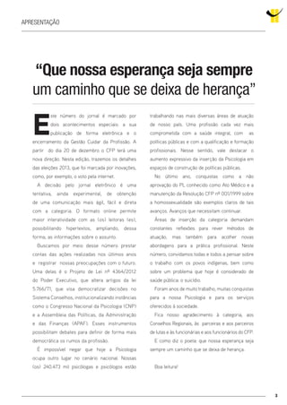 E
ste número do jornal é marcado por
dois acontecimentos especiais: a sua
publicação de forma eletrônica e o
encerramento da Gestão Cuidar da Profissão. A
partir do dia 20 de dezembro o CFP terá uma
nova direção. Nesta edição, trazemos os detalhes
das eleições 2013, que foi marcada por inovações,
como, por exemplo, o voto pela internet.
A decisão pelo jornal eletrônico é uma
tentativa, ainda experimental, de obtenção
de uma comunicação mais ágil, fácil e direta
com a categoria. O formato online permite
maior interatividade com as (os) leitoras (es),
possibilitando hipertextos, ampliando, dessa
forma, as informações sobre o assunto.
Buscamos por meio desse número prestar
contas das ações realizadas nos últimos anos
e registrar nossas preocupações com o futuro.
Uma delas é o Projeto de Lei nº 4364/2012
do Poder Executivo, que altera artigos da lei
5.766/71, que visa democratizar decisões no
Sistema Conselhos, institucionalizando instâncias
como o Congresso Nacional da Psicologia (CNP)
e a Assembleia das Políticas, da Administração
e das Finanças (APAF). Esses instrumentos
possibilitam debates para definir de forma mais
democrática os rumos da profissão.
É impossível negar que hoje a Psicologia
ocupa outro lugar no cenário nacional. Nossas
(os) 240.473 mil psicólogas e psicólogos estão
trabalhando nas mais diversas áreas de atuação
de nosso país. Uma profissão cada vez mais
comprometida com a saúde integral, com as
políticas públicas e com a qualificação e formação
profissionais. Nesse sentido, vale destacar o
aumento expressivo da inserção da Psicologia em
espaços de construção de políticas públicas.
No último ano, conquistas como a não
aprovação do PL conhecido como Ato Médico e a
manutenção da Resolução CFP nº 001/1999 sobre
a homossexualidade são exemplos claros de tais
avanços. Avanços que necessitam continuar.
Áreas de inserção da categoria demandam
constantes reflexões para rever métodos de
atuação, mas também para acolher novas
abordagens para a prática profissional. Neste
número, convidamos todas e todos a pensar sobre
o trabalho com os povos indígenas, bem como
sobre um problema que hoje é considerado de
saúde pública: o suicídio.
Foram anos de muito trabalho, muitas conquistas
para a nossa Psicologia e para os serviços
oferecidos à sociedade.
Fica nosso agradecimento à categoria, aos
Conselhos Regionais, às parceiras e aos parceiros
de lutas e às funcionárias e aos funcionários do CFP.
E como diz o poeta: que nossa esperança seja
sempre um caminho que se deixa de herança.
Boa leitura!
3
apresentação
“Que nossa esperança seja sempre
um caminho que se deixa de herança”
 