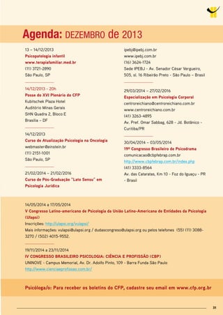 3131
13 – 14/12/2013
Psicopatologia infantil
www.terapiafamiliar.med.br
(11) 3721-2890
São Paulo, SP
14/12/2013 - 20h
Posse do Xvi Plenário do CFP
Kubitschek Plaza Hotel
Auditório Minas Gerais
SHN Quadra 2, Bloco E
Brasília – DF
14/12/2013
Curso de Atualização Psicologia na oncologia
webmaster@einstein.br
(11) 2151-1001
São Paulo, SP
21/02/2014 – 21/02/2016
Curso de Pós-Graduação “lato sensu” em
Psicologia Jurídica
14/05/2014 a 17/05/2014
v Congresso latino-americano de Psicologia da União latino-Americana de Entidades da Psicologia
(Ulapsi)
Inscrições: http://ulapsi.org/vulapsi/
Mais informações: vulapsi@ulapsi.org / dudascongreso@ulapsi.org ou pelos telefones (55) (11) 3088-
3270 / (502) 4015-9552.
19/11/2014 a 23/11/2014
iv ConGrEsso brAsilEiro PsiColoGiA: CiênCiA E ProFissÃo (CbP)
UNINOVE - Campus Memorial, Av. Dr. Adolfo Pinto, 109 - Barra Funda São Paulo
http://www.cienciaeprofissao.com.br/
Psicóloga/o: Para receber os boletins do CFP, cadastre seu email em www.cfp.org.br
ipebj@ipebj.com.br
www.ipebj.com.br
(16) 3624-1724
Sede IPEBJ - Av. Senador César Vergueiro,
505, sl. 16 Ribeirão Preto - São Paulo – Brasil
29/03/2014 – 27/02/2016
Especialização em Psicologia Corporal
centroreichiano@centroreichiano.com.br
www.centroreichiano.com.br
(41) 3263-4895
Av. Pref. Omar Sabbag, 628 - Jd. Botânico -
Curitiba/PR
30/04/2014 – 03/05/2014
19º Congresso brasileiro de Psicodrama
comunicacao@cbpfebrap.com.br
http://www.cbpfebrap.com.br/index.php
(41) 3333-8564
Av. das Cataratas, Km 10 - Foz do Iguaçu - PR
- Brasil
Agenda: DEZEMBRO de 2013
Psicóloga/o: Para receber os boletins do CFP, cadastre seu email em www.cfp.org.br
Agenda: DEZEMBRO de 2013
 