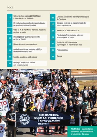 4
índice
5 20
22
24
26
27
28
31
7
8
11
12
14
15
17
Categoria elege gestões 2014-2016 para
o Federal e para os Regionais
PL institucionaliza eleições diretas e instâncias
de decisão do Sistema Conselhos
Vetos ao PL do Ato Médico mantidos, mas tema
continua na pauta
Pressão popular garante arquivamento
do PDC n° 234/11
Mais acolhimento, menos estigma
Avaliação psicológica: comissão solidifica
representatividade na área
Suicídio: questão de saúde pública
Psicologia reflete sobre trabalho
com povos indígenas
Crianças, Adolescentes e o Compromisso Social
da Psicologia
Categoria envolvida na regulamentação do
exercício profissional
A evolução na participação social
Psicologia da América Latina reúne-se
no V Congresso da Ulapsi
Gestão 2013-2015 apresenta
objetivos para os próximos dois anos
Processos éticos
Agenda
Ato Médico - Manifestantes
defendem a autonomia dos
profissionais da saúde
 