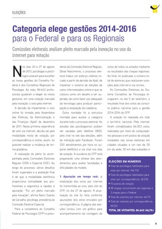 5
Eleições
Categoria elege gestões 2014-2016
para o Federal e para os Regionais
Comissões eleitorais avaliam pleito marcado pela inovação no uso da
internet para votação
N
os dias 26 e 27 de agosto
de 2013, psicólogas e psicó-
logos votaram para escolher
as novas gestões do Conselho Fe-
deral e dos Conselhos Regionais de
Psicologia. Ao todo, 84.643 profis-
sionais ajudaram a eleger os novos
gestores, em uma votação marcada
pela inovação: o voto pela internet.
A decisão de implementar o voto
online foi tomada pela Assembleia
das Políticas, da Administração e
das Finanças (Apaf) de dezembro
de 2011. Nesta primeira experiência
de voto via internet, decidiu-se pela
modalidade mista de votação, por
correspondência e online, assim, foi
possível realizar a mudança de for-
ma gradativa.
A realização do pleito foi acom-
panhada pelas Comissões Eleitorais
Regular (CER) e Especial (CEE). Ao
longo do processo, vários desafios
foram superados e a avaliação final
é de que a modalidade eletrônica
proporciona comodidade aos pro-
fissionais e segurança e rapidez à
apuração. “Foi um pleito marcado
pela inovação”, afirma Nanci Soares
de Carvalho, psicóloga, presidenta da
Comissão Eleitoral Especial.
Para a conselheira do Conselho
Federal de Psicologia (CFP) e presi-
denta da Comissão Eleitoral Regular,
Deise Nascimento, o processo elei-
toral traduz um esforço coletivo ini-
ciado a partir da decisão da Apaf, de
implantar o sistema de eleições de
votos informatizados online e que se
colocou como um desafio a ser su-
perado, de como fazer uso adequado
da tecnologia para produzir partici-
pação e ampliação da cidadania.
Outra novidade foi a estrutura
montada para auxiliar a categoria
durante todo o processo eleitoral. As
dúvidas das psicólogas(os) podiam
ser sanadas pelo telefone 0800,
pelo chat no site das eleições, além
de interação pelo Facebook. Foram
250 atendimentos por hora no su-
porte telefônico e via chat nos dias
de votação. A ouvidoria do CFP está
preparando uma síntese dos aten-
dimentos para avaliar facilidades e
dificuldades do modelo.
> Apuração em tempo real: A
totalização dos votos por internet
foi transmitida ao vivo, pelo site do
CFP, no dia 27 de agosto. A atua-
lização do site foi feita conforme
apurações dos votos enviados por
correspondência. A página das elei-
ções contou com um gráfico para
acompanhamento da contagem de
votos de todos os estados mediante
os resultados das chapas regionais.
Ao final, foi publicado o número to-
tal de eleitores que realizaram vota-
ções pela internet e via correio.
As Comissões Eleitorais do Sis-
tema Conselhos de Psicologia di-
vulgaram, no dia 5 de setembro, o
resultado final dos votos da consul-
ta pública nacional para a gestão
2014-2016 do CFP.
A votação foi realizada em todo
o território nacional. Pela internet,
foram contabilizados 66.003 votos,
realizados por meio de computado-
res pessoais e em postos de votação
instalados nas zonas eleitorais em
cidades situadas a um raio de 50
km da sede, 50 km das subsedes e
Eleições em números
``Total de psicólogos habilitados para
votar por internet: 146.730
``Total de psicólogos habilitados para
votar por correspondência: 36.518
``70 postos de votação
``38 chapas concorreram aos regionais e
3 chapas para o Federal
``Total de votantes por internet: 66.119
``Total de votantes por correspondência:
18.524
Total de votantes: 84.643 (46,1%)
 