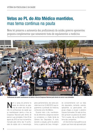 8
Vitória da Psicologia e da Saúde
Vetos ao PL do Ato Médico mantidos,
mas tema continua na pauta
Nova lei preserva a autonomia dos profissionais da saúde; governo apresentou
proposta complementar que novamente trata de regulamentar a medicina
N
em o spray de pimenta foi
capaz de silenciar as pala-
vras de ordem dos mais de
três mil profissionais da saúde que
se manifestavam dentro e fora do
Congresso Nacional pelo direito de
exercer suas atividades. O dia 20 de
agosto de 2013 vai ficar na memória,
marcado pela vitória das 13 profis-
sões da saúde com a manutenção,
pelos parlamentares, dos vetos pre-
sidenciais à Lei 12.482/2013, que re-
gulamenta a profissão da medicina,
conhecida como Ato Médico.
Durante todo o dia, manifestan-
tes de diferentes categorias lotaram
os corredores e o Salão Verde da
Câmara dos Deputados. À noite,
durante a votação, parte do público
tomou a galeria da Casa, interagin-
do constantemente com as falas
dos deputados, cantando, vaiando,
aplaudindo ou gesticulando. Um
grupo chegou a ocupar o plenário
Ulysses Guimarães. Do lado de fora,
eles gritavam as palavras de ordem
“Sim à saúde, não ao Ato Médico”,
lema das campanhas.
Um dos trechos mais polêmicos do
projeto que havia sido aprovado pelo
Profissionais da saúde manifestaram-se dentro e fora do Congresso Nacional pelo direito de exercer suas atividades
 