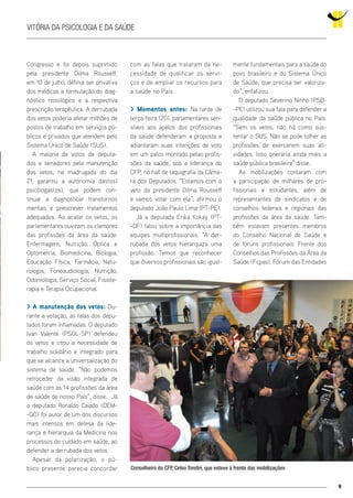 9
Vitória da Psicologia e da Saúde
Congresso e foi depois suprimido
pela presidente Dilma Rousseff,
em 10 de julho, definia ser privativa
dos médicos a formulação do diag-
nóstico nosológico e a respectiva
prescrição terapêutica. A derrubada
dos vetos poderia afetar milhões de
postos de trabalho em serviços pú-
blicos e privados que atendem pelo
Sistema Único de Saúde (SUS).
A maioria de votos de deputa-
dos e senadores pela manutenção
dos vetos, na madrugada do dia
21, garantiu a autonomia das(os)
psicólogas(os), que podem con-
tinuar a diagnosticar transtornos
mentais e prescrever tratamentos
adequados. Ao acatar os vetos, os
parlamentares ouviram os clamores
das profissões da área da saúde:
Enfermagem, Nutrição, Óptica e
Optometria, Biomedicina, Biologia,
Educação Física, Farmácia, Natu-
rologia, Fonoaudiologia, Nutrição,
Odontologia, Serviço Social, Fisiote-
rapia e Terapia Ocupacional.
> A manutenção dos vetos: Du-
rante a votação, as falas dos depu-
tados foram inflamadas. O deputado
Ivan Valente (PSOL-SP) defendeu
os vetos e citou a necessidade de
trabalho solidário e integrado para
que se alcance a universalização do
sistema de saúde. “Não podemos
retroceder da visão integrada de
saúde com as 14 profissões da área
de saúde de nosso País”, disse. Já
o deputado Ronaldo Caiado (DEM-
-GO) foi autor de um dos discursos
mais intensos em defesa da lide-
rança e hierarquia da Medicina nos
processos de cuidado em saúde, ao
defender a derrubada dos vetos.
Apesar da polarização, o pú-
blico presente parecia concordar
com as falas que trataram da ne-
cessidade de qualificar os servi-
ços e de ampliar os recursos para
a saúde no País.
> Momentos antes: Na tarde de
terça-feira (20), parlamentares sen-
síveis aos apelos dos profissionais
da saúde defenderam a proposta e
adiantaram suas intenções de voto
em um palco montado pelas profis-
sões da saúde, sob a liderança do
CFP, no hall de taquigrafia da Câma-
ra dos Deputados. “Estamos com o
veto da presidente Dilma Rousseff
e vamos votar com ela”, afirmou o
deputado João Paulo Lima (PT-PE).
Já a deputada Erika Kokay (PT-
-DF) falou sobre a importância das
equipes multiprofissionais. “A der-
rubada dos vetos hierarquiza uma
profissão. Temos que reconhecer
que diversos profissionais são igual-
mente fundamentais para a saúde do
povo brasileiro e do Sistema Único
de Saúde, que precisa ser valoriza-
do”, enfatizou.
O deputado Severino Ninho (PSB-
-PE) utilizou sua fala para defender a
qualidade da saúde pública no País.
“Sem os vetos, não há como sus-
tentar o SUS. Não se pode tolher as
profissões de exercerem suas ati-
vidades. Isso oneraria ainda mais a
saúde pública brasileira” disse.
As mobilizações contaram com
a participação de milhares de pro-
fissionais e estudantes, além de
representantes de sindicatos e de
conselhos federais e regionais das
profissões da área da saúde. Tam-
bém estavam presentes membros
do Conselho Nacional de Saúde e
de fóruns profissionais: Frente dos
Conselhos das Profissões da Área da
Saúde (Fcpas), Fórum das Entidades
Conselheiro do CFP, Celso Tondin, que esteve à frente das mobilizações
 