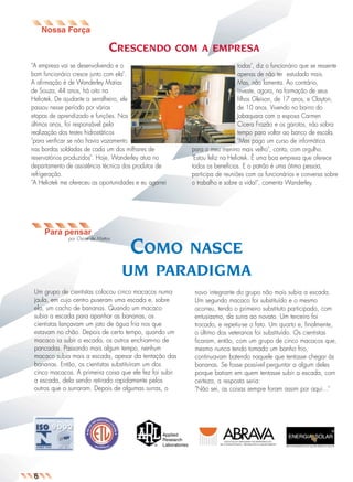 CRESCENDO

COM A EMPRESA

"A empresa vai se desenvolvendo e o
bom funcionário cresce junto com ela".
A afirmação é de Wanderley Matias
de Souza, 44 anos, há oito na
Heliotek. De ajudante a serralheiro, ele
passou nesse período por várias
etapas de aprendizado e funções. Nos
últimos anos, foi responsável pela
realização dos testes hidrostáticos
"para verificar se não havia vazamento
nas bordas soldadas de cada um dos milhares de
reservatórios produzidos". Hoje, Wanderley atua no
departamento de assistência técnica dos produtos de
refrigeração.
"A Heliotek me ofereceu as oportunidades e eu agarrei

todas", diz o funcionário que se ressente
apenas de não ter estudado mais.
Mas, não lamenta. Ao contrário,
investe, agora, na formação de seus
filhos Gleison, de 17 anos, e Clayton,
de 10 anos. Vivendo no bairro do
Jabaquara com a esposa Carmen
Cícera Frazão e os garotos, não sobra
tempo para voltar ao banco de escola.
"Mas pago um curso de informática
para o meu menino mais velho", conta, com orgulho.
"Estou feliz na Heliotek. É uma boa empresa que oferece
todos os benefícios. E o patrão é uma ótima pessoa,
participa de reuniões com os funcionários e conversa sobre
o trabalho e sobre a vida!", comenta Wanderley.

Para pensar
por Oscar de Mattos

COMO

NASCE
UM PARADIGMA

Um grupo de cientistas colocou cinco macacos numa
jaula, em cujo centro puseram uma escada e, sobre
ela, um cacho de bananas. Quando um macaco
subia a escada para apanhar as bananas, os
cientistas lançavam um jato de água fria nos que
estavam no chão. Depois de certo tempo, quando um
macaco ia subir a escada, os outros enchiam-no de
pancadas. Passando mais algum tempo, nenhum
macaco subia mais a escada, apesar da tentação das
bananas. Então, os cientistas substituíram um dos
cinco macacos. A primeira coisa que ele fez foi subir
a escada, dela sendo retirado rapidamente pelos
outros que o surraram. Depois de algumas surras, o

6

novo integrante do grupo não mais subia a escada.
Um segundo macaco foi substituído e o mesmo
ocorreu, tendo o primeiro substituto participado, com
entusiasmo, da surra ao novato. Um terceiro foi
trocado, e repetiu-se o fato. Um quarto e, finalmente,
o último dos veteranos foi substituído. Os cientistas
ficaram, então, com um grupo de cinco macacos que,
mesmo nunca tendo tomado um banho frio,
continuavam batendo naquele que tentasse chegar às
bananas. Se fosse possível perguntar a algum deles
porque batiam em quem tentasse subir a escada, com
certeza, a resposta seria:
"Não sei, as coisas sempre foram assim por aqui..."

 