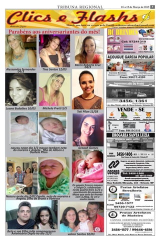501 a 15 de Março de 2015TRIBUNA REGIONAL
Ana Flávia 16/7 Roberto Silva 01/7 Leticia Nigri 03/07
Parabéns aos aniversariantes do mês!
Alessandra Fernandes
04/3
Tina Santos 12/03
Karen Roberta Cruz
04/3
Luana Budaibes 10/03 Michela Pretti 5/5
nasceu neste dia 3/2 maysa tambem neta
do moreira e Angela , flha de Allison e
Daniela Pilon
Tati Pilon 11/03
Nasceu neste dia 2/02 Danilo, neto de moreira e
Angela, filho de Bruno e Vanessa
Os papais frescos mayara
e Sergio jr, celebraram
nesta quarta feira 11/3 o
nascimento da pequena
Maya que veio ao mundo
com 3,25kg, 51 cm e
muita saúde.
Graaah Gomes
valmir Santos 10/03
Beto e sua Filha Julia comemoraram
Aniversário Duplo no dia 12/3
 