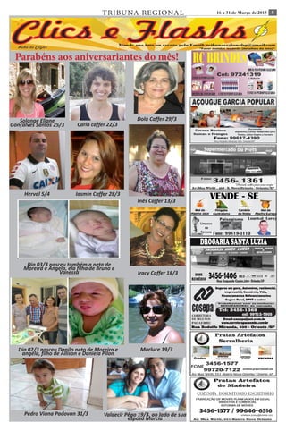 516 a 31 de Março de 2015TRIBUNA REGIONAL
Ana Flávia 16/7 Roberto Silva 01/7 Leticia Nigri 03/07
Parabéns aos aniversariantes do mês!
Solange Eliane
Gonçalves Santos 25/3 Carla caffer 22/3
Dola Caffer 29/3
Herval 5/4 Iasmin Caffer 28/3
Dia 03/3 nasceu também a neta de
Moreira e Angela, ela filha de Bruno e
Vanessa
Inês Caffer 13/3
Dia 02/3 nasceu Danilo neto de Moreira e
angela, filho de Allison e Daniela Pilon
Marluce 19/3
Iracy Caffer 18/3
Valdecir Pêgo 19/3. ao lado de sua
esposa Marcia
Pedro Viana Padovan 31/3
 