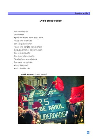 Imaginar e Criar



                                O dia da Liberdade



Não sei como foi!
Só ouvi falar
Agora em História é que estou a dar.
Houve uma revolução
Sem sangue derramar.
Houve uma canção para avançar
E cravos vermelhos para simbolizar.
Deu-se a reviravolta
Que o povo tanto queria.
Para trás ficou uma ditadura
Que tanto nos oprimia.
Viva a liberdade!
Viva a democracia!


         André Moreira – 6º Ano, Turma F




                                                                   10
 