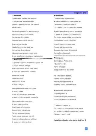 Imaginar e Criar
A Amizade                               A Primavera
Aprender a amar e ser amado             Quando vem a primavera
A respeitar e ser respeitado            A flor mais bonita há-de aparecer.
Mesmo quando muitos decidem ir          Deixando para trás a tristeza
Ficar e sorrir.                         Do inverno com as plantas a morrer.

Um irmão pode não ser um amigo          A primavera é a altura da natureza
Mas um amigo é um irmão,                O florescer do amor na nossa mão
Um amigo é também                       É a altura de proteger o ambiente
Aquele que nos dá a mão.                E oferecer o nosso coração.

Para um amigo ter                       Uma árvore é como um ser
Nada termos que fingir ser.             Cresce, alimentamo-la.
Um amigo é um aliado                    Quando for maior, filhos dará
Que está sempre do nosso lado           E uma floresta criará.
E nos aceita sem qualquer explicação.   ***************************************************
                                        A Primavera
A Primavera
                                        Começou a Primavera,
A árvore é como uma irmã, e pode ser
                                        Há pólen no ar,
A nossa melhor amiga
                                        Flores a nascer
Para tratar-mos muito bem dela
                                        E os passarinhos a cantar.
E nunca a deixar-mos sozinha.

Ela já faz parte                        No calor desta época,
Da nossa vida                           Vamos todos passear
Ela dá-nos frutos                       Para a praia podemos ir
E muita alegria.                        E com o vento na cara levar.

Ela ajuda-nos a viver, a comer
                                        A Primavera é especial,
E muito saber
                                        Traz alegria no ar
Com ela podemos aprender
                                        E com os amigos podemos ir,
Coisas para nos ajudar a crescer.
                                        Para a esplanada conversar.
No passeio da nossa vida
E essa vai sobreviver
                                        O sol está a aquecer
Para flores e frutos dar
                                        E o cheiro do mar gostamos de sentir.
Essa amiga vai se criar.
                                        Na praia um gelado queremos comer
Temos que agradecer
                                        E ir para casa a sorrir.
Tudo o que a árvore nos dá
Para um dia podermos retribuir
                                        Trabalhos realizados pelos alunos do 6ºAno C
E todos em sintonia ficar.



                                                                                              11
 
