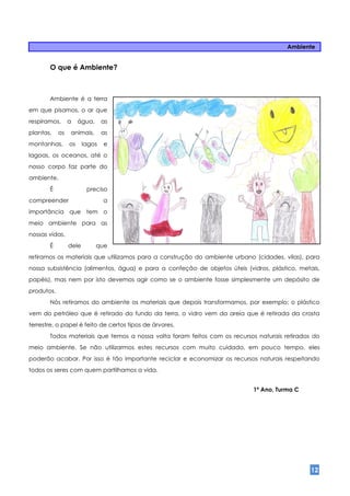 Ambiente


       O que é Ambiente?



       Ambiente é a terra
em que pisamos, o ar que
respiramos,      a    água,     as
plantas,    os   animais,       as
montanhas,       os     lagos   e
lagoas, os oceanos, até o
nosso corpo faz parte do
ambiente.
       É                 preciso
compreender                     a
importância que tem o
meio ambiente para as
nossas vidas.
       É         dele         que
retiramos os materiais que utilizamos para a construção do ambiente urbano (cidades, vilas), para
nossa subsistência (alimentos, água) e para a confeção de objetos úteis (vidros, plástico, metais,
papéis), mas nem por isto devemos agir como se o ambiente fosse simplesmente um depósito de
produtos.
       Nós retiramos do ambiente os materiais que depois transformamos, por exemplo: o plástico
vem do petróleo que é retirado do fundo da terra, o vidro vem da areia que é retirada da crosta
terrestre, o papel é feito de certos tipos de árvores.
       Todos materiais que temos a nossa volta foram feitos com os recursos naturais retirados do
meio ambiente. Se não utilizarmos estes recursos com muito cuidado, em pouco tempo, eles
poderão acabar. Por isso é tão importante reciclar e economizar os recursos naturais respeitando
todos os seres com quem partilhamos a vida.


                                                                           1ª Ano, Turma C




                                                                                               12
 