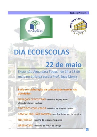 EcoEscola/Ambiente




DIA ECOESCOLAS
                              22 de maio
 Exposição Água para Todos - de 14 a 18 de
 maio no átrio da escola Prof. Egas Moniz


 Pede-se colaboração da comunidade escolar nas
 atividades:
 GERAÇÃO DEPOSITRÃO – recolha de pequenos
 eletrodomésticos e pilhas.

 TINTEIROS COM VALOR – recolha de tinteiros usados
 TAMPAS QUE SÃO RAMPAS – recolha de tampas de plástico
 NESPRESSO – recolha de cápsulas nespresso
 GREENCORK – recolha de rolhas de cortiça
                                                                13
 