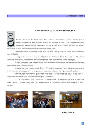 Aconteceu na escola




                                    Visita de Estudo do 6ºB ao Museu da Música



            No dia vinte e seis de abril a turma B do sexto ano foi visitar o Museu da Música que se
            situa na Estação de Metropolitano do Alto dos Moinhos. A turma foi acompanhada pelas
            professoras Helena Santos e Filomena Moura de Educação Visual e Tecnológica e pela
professora Ana Sá de Educação Musical, que organizou a visita.
           Quando a turma entrou no museu o senhor Vítor Palma estava a tocar piano enquanto
nos sentámos.
           A seguir, fez uma introdução à Classificação Universal dos Instrumentos no Mundo, e
também apresentou várias formas de como organizar esses instrumentos numa exposição.
           Fomos brindados com a audição ao vivo de alguns instrumentos que foram selecionados
para a atividade que fomos fazer.
           A seguir, a nossa professora de Educação Musical guiou-nos numa visita para vermos os
instrumentos musicais que estavam expostos no Museu da Música e fez algumas explicações.
           O museu tem instrumentos que remontam desde o século XVI até ao século XX e possui o
único instrumento musical existente em Portugal: o serpentão.
           Todos nós gostámos muito desta visita, pois para além de podermos aplicar a matéria que
aprendemos nas aulas alargámos os conhecimentos e descobrimos instrumentos que são muito
antigos.




                                                                       6º Ano, Turma B




                                                                                                17
 