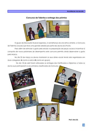 Aconteceu na escola



                       Concurso de Talentos e entrega dos prémios




         O grupo de Educação Musical organizou, à semelhança do ano letivo anterior, o Concurso
de Talentos (vocais) que teve uma grande adesão por parte dos alunos do 2ºciclo.
         Para além de estimular o gosto pelo estudo na preparação de peças vocais e incentivar à
conquista de novos patamares de desempenho este concurso permitiu ainda desenvolver o gosto
pela Música.
         No dia 22 de março os alunos mostraram os seus dotes vocais tendo sido organizados em
duas categorias: A (canto a solo) e B (canto em grupo).
          No dia 18 de abril foram efetuadas as entregas dos Certificados e Diplomas a todos os
alunos que participaram e aos primeiros classificados do Concurso.




                                                                             Prof. Ana Sá


                                                                                             18
 