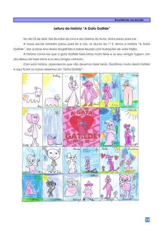 Aconteceu na escola


                              Leitura da história “A Gata Gatilde”


       No dia 23 de abril, Dia Mundial do Livro e dos Direitos do Autor, Sintra parou para Ler.
       A nossa escola também parou para ler e nós, os alunos do 1º E, lemos a história “A Gata
Gatilde”, das autoras Ana Maria Magalhães e Isabel Alçada com ilustrações de João Feijão.
       A história conta-nos que a gata Gatilde fazia birras muito feias e os seus amigos fugiam. Um
dia deixou de fazer birras e os seus amigos voltaram.
       Com esta história, aprendemos que não devemos fazer birras. Gostámos muito desta história
e aqui ficam os nossos desenhos da “Gata Gatilde”.




                                                                                                   19
 