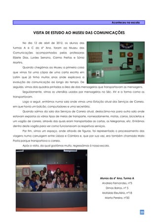 Aconteceu na escola


                 VISITA DE ESTUDO AO MUSEU DAS COMUNICAÇÕES

       No dia 12 de abril de 2012, os alunos das
turmas A e C do 6º Ano, foram ao Museu das
Comunicações      acompanhados     pelas   professoras
Elizete Dias, Lurdes Serrano, Carmo Freitas e Sónia
Martins.
       Quando chegámos ao Museu a primeira coisa
que vimos foi uma cópia de uma carta escrita em
Latim que já tinha muitos anos onde explicava a
evolução da comunicação ao longo do tempo. De
seguida, vimos dois quadros pintados a óleo de dois mensageiros que transportavam as mensagens.
       Seguidamente, vimos os utensílios usados por mensageiros no Séc. XV e a forma como os
transportavam.
       Logo a seguir, entrámos numa sala onde vimos uma Estação atual dos Serviços de Correio,
em que havia um balcão, computadores e uma secretária.
       Quando saímos da sala dos Serviços de Correio atual, deslocámo-nos para outra sala onde
estavam expostos os vários tipos de meios de transporte, nomeadamente, motas, carros, bicicletas e
um vagão de correio, através dos quais eram transportadas as cartas, os telegramas, etc. Entrámos
dentro deste vagão para ver como funcionavam os respetivos serviços.
       Por fim, vimos um espaço, onde através de figuras, foi representado o processamento das
viagens numa carruagem entre Lisboa e Coimbra e, que por sua vez, era também chamada Mala
Posta porque transportava o correio.
       Após a visita, da qual gostámos muito, regressámos à nossa escola.




                                                                 Alunos do 6º Ano, Turma A
                                                                   Andreia Fernandes, nº3
                                                                       Dimas Barros, nº 5
                                                                   Mafalda Eleutério, nº18
                                                                     Marta Pereira, nº20




                                                                                                  20
 