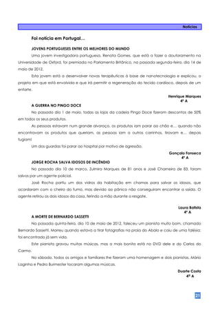 Notícias


       Foi notícia em Portugal…

       JOVENS PORTUGUESES ENTRE OS MELHORES DO MUNDO
       Uma jovem investigadora portuguesa, Renata Gomes, que está a fazer o doutoramento na
Universidade de Oxford, foi premiada no Parlamento Britânico, na passada segunda-feira, dia 14 de
maio de 2012.
       Esta jovem está a desenvolver novas terapêuticas à base de nanotecnologia e explicou, o
projeto em que está envolvida e que irá permitir a regeneração do tecido cardíaco, depois de um
enfarte.
                                                                                  Henrique Marques
                                                                                        4º A
       A GUERRA NO PINGO DOCE
       No passado dia 1 de maio, todas as lojas da cadeia Pingo Doce fizeram descontos de 50%
em todos os seus produtos.
       As pessoas estavam num grande alvoroço, os produtos iam parar ao chão e… quando não
encontravam os produtos que queriam, as pessoas iam a outros carrinhos, tiravam e… depois
fugiam!
       Um dos guardas foi parar ao hospital por motivo de agressão.
                                                                                  Gonçalo Fonseca
                                                                                       4º A
       JORGE ROCHA SALVA IDOSOS DE INCÊNDIO
       No passado dia 10 de marco, Zulmira Marques de 81 anos e José Charneira de 83, foram
salvos por um agente policial.
       José Rocha partiu um dos vidros da habitação em chamas para salvar os idosos, que
acordaram com o cheiro do fumo, mas devido ao pânico não conseguiram encontrar a saída. O
agente retirou os dois idosos da casa, ferindo a mão durante o resgate.


                                                                                       Laura Batista
                                                                                          4º A
       A MORTE DE BERNARDO SASSETTI
       Na passada quinta-feira, dia 10 de maio de 2012, faleceu um pianista muito bom, chamado
Bernardo Sassetti. Morreu quando estava a tirar fotografias na praia do Abalo e caiu de uma falésia;
foi encontrado já sem vida.
       Este pianista gravou muitas músicas, mas a mais bonita está no DVD dele e do Carlos do
Carmo.
       No sábado, todos os amigos e familiares lhe fizeram uma homenagem e dois pianistas, Mário
Laginha e Pedro Burmester tocaram algumas músicas.
                                                                                       Duarte Costa
                                                                                           4º A




                                                                                                 21
 