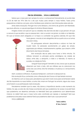 Notícias


                                FIM DA DITADURA… VIVA A LIBERDADE!
       Sabias que o nosso país nem sempre foi como o conhecemos? Naturalmente, já ouviste falar
no 25 de Abril de 1974. Este foi o dia que mudou para sempre a nossa história. Todos juntos
pesquisámos e falámos com pais, avós e familiares para obtermos mais informações sobre este dia.
       Antes desta revolução, Portugal vivia numa Ditadura, uma forma de governo sem liberdade,
que durou 48 anos, e cuja principal figura foi António Oliveira Salazar.
       Imagina viveres num país em que os cidadãos não são livres de dizer o que pensam. Em que
a censura é que escolhia o que as pessoas liam, viam e ouviam nos jornais, na rádio e na televisão.
Em que os homens eram obrigados a ir à tropa e a combater nas guerras coloniais. Em que não
                              havia greves, a escola só era obrigatória até ao quarto ano e as turmas
                              não eram mistas.
                                      Os portugueses estavam descontentes e estava na hora de
                              mudar! Assim, foi planeado secretamente um golpe de estado,
                              organizado por militares, maioritariamente capitães, que criaram o MFA
                              (Movimento das Forças Armadas).
                                      Esta revolução deu-se pelas nove horas e trinta minutos. Os
                              militares tomaram os principais pontos estratégicos da cidade de
                              Lisboa, entre eles, o aeroporto, a rádio e a televisão. O mesmo se
                              sucedeu na cidade do Porto.
                                      Sangue? Qual sangue? Vermelho só dos cravos que as pessoas
                              ofereciam por todo o lado, até aos militares que as colocavam nos
                              canos das suas armas. Esta flor simboliza a mudança e o renascimento
                              de Portugal.
       Assim, acabava a Ditadura. As pessoas festejavam, cantavam e abraçavam-se.
       Esta revolução ficou conhecida como a Revolução dos Cravos e é hoje feriado nacional.
       Ao falarmos com os nossos pais, percebemos que eram muito novos para se lembrarem deste
dia tão importante na nossa história, e outros não viviam em Portugal. No entanto, alguns dos nossos
avós tiveram a sua participação nesta revolução.
       Percebemos também que às vezes, não damos a importância devida a este momento da
história. Ou seja, se este dia não tivesse acontecido será que poderíamos ter acesso à escola? Será
que poderíamos ver desenhos animados na televisão? Será que poderíamos ouvir determinadas
músicas na rádio? Será que a nossa turma seria constituída por rapazes e raparigas? Será que
poderíamos lutar pelos nossos direitos? Será que poderíamos dizer tudo o que pensamos?
       VIVA A LIBERDADE!
                                                                           Texto coletivo
                                                                           4ª Ano, Turma E



                                                                                                    22
 