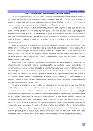 Educação Especial
                       PHDA – Perturbação de Hiperatividade e Défice de Atenção
     Em algum momento da nossa vida, todos nós sentimos dificuldade em permanecer sentados,
em prestar atenção, ou em controlar alguma impulsividade. Mas para algumas crianças, jovens e
adultos, o problema é mais intenso e persistente ao ponto de interferir no seu dia a dia, nos mais
variados contextos: em casa, na escola, no trabalho, no ATL, entre outros.
     Muitas são as afirmações, frequentemente proferidas com alguma leveza, que atualmente
levam a uma banalização do termo hiperatividade. Tudo isto resultou numa vulgarização no
diagnóstico desta perturbação, o que faz com que qualquer criança que apresente modificações a
nível comportamental possa ser, desde logo, identificada como uma criança hiperativa, sem muitas
vezes se tentar compreender quais as circunstâncias ou as variáveis que podem justificar tais
comportamentos.
     Desta forma, sugere-se a todos os intervenientes no processo educativo de crianças/jovens que
reflitam antes de efetuarem um diagnóstico porque nem todas as crianças irrequietas, desatentas e
impulsivas têm Perturbação de Hiperatividade e Défice de Atenção (PHDA). Para a realização de
um diagnóstico adequado e fiável exige-se o levantamento de informação em diferentes contextos,
mediante a recolha de dados junto dos pais e dos professores, incluindo também as suas condições
de vida e a sua história pessoal.
     Geralmente estas crianças manifestam dificuldades de aprendizagem, problemas no
relacionamento    interpessoal,     alguma   desadequação    ao   contexto   social,   dificuldades   no
cumprimento das normas sociais e oposição ao adulto. As pessoas que convivem diariamente com
estas crianças/jovens estão sujeitas a níveis mais elevados de stress, podendo a nível familiar ocorrer
dificuldades na dinâmica da criança podendo refletir-se no aproveitamento escolar. Assim, é
fundamental desenvolver-se uma avaliação e consequente intervenção o mais adequada e
atempadamente possível. Só deste modo conseguiremos modificar e minimizar grande parte dos
sintomas e das consequências da PHDA.
     Por vezes a decisão é a de medicar as crianças e jovens que apresentam este tipo de
problemática. No entanto, a administração de medicação, por parte dos médicos que
acompanham a criança, deve obedecer a um estudo detalhado, bem como uma avaliação
multidimensional desenvolvida por diversos profissionais experientes. Deste modo, poderá evitar-se
ou, no mínimo atenuar-se, a prescrição indiscriminada e, por vezes, pouco criteriosa de
medicamentação, até porque muitas destas crianças e jovens beneficiarão mais, tanto ao nível da
autonomia como do desenvolvimento do autocontrolo se lhes forem proporcionadas outro tipo de
intervenções por contraponto à medicação. Como refere Lopes (2003), não se “trata” a PHDA,
aprende-se a lidar com ela e procura-se manter os seus sintomas dentro de limites que não se
revelem gravosos para o próprio e/ou para aqueles que com ele convivem. Assim, em nosso
entender a medicação não deve ser encarada como primeira e principal resposta ao problema,




                                                                                                      26
 