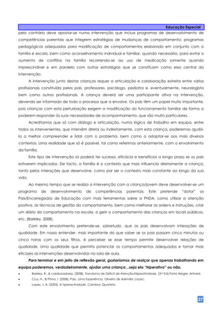 Educação Especial
pelo contrário deve apostar-se numa intervenção que inclua programas de desenvolvimento de
competências parentais que integrem estratégias de mudanças de comportamento; programas
pedagógicos adequados para modificação de comportamentos elaborado em conjunto com a
família e escola, bem como aconselhamento individual e familiar, quando necessário, para evitar o
aumento de conflitos na família recorrendo-se ao uso de medicação somente quando
imprescindível e em paralelo com outras estratégias que se constituam como eixo central da
intervenção.
        A intervenção junto destas crianças requer a articulação e colaboração estreita entre vários
profissionais constituída pelos pais, professores, psicólogo, pediatra e, eventualmente, neurologista
bem como outros profissionais. A criança deverá ser uma participante ativa na intervenção,
devendo ser informada de todo o processo que a envolve. Os pais têm um papel muito importante,
pois crianças com esta perturbação exigem a modificação do funcionamento familiar de forma a
poderem responder às suas necessidades de acompanhamento, que são muito particulares.
        Acreditamos que só com diálogo e articulação, numa lógica de trabalho em equipa, entre
todos os intervenientes, que intervêm direta ou indiretamente, com esta criança, poderemos ajudá-
la a melhor compreender e lidar com o problema, bem como a adaptar-se aos mais diversos
contextos. Uma realidade que só é possível, tal como referimos anteriormente, com o envolvimento
da família.
        Este tipo de intervenção só poderá ter sucesso, eficácia e benefícios a longo prazo se os pais
estiverem implicados. De facto, a família é o contexto que mais influencia diretamente a criança,
tanto pelas interações que desenvolve, como por ser o contexto mais constante ao longo da sua
vida.
        Ao mesmo tempo que se realiza a intervenção com a criança/jovem deve desenvolver-se um
programa       de     desenvolvimento           de     competências           parentais.       Este   pretende   “dotar”     os
Pais/Encarregados de Educação com mais ferramentas sobre a PHDA, como utilizar a atenção
positiva, as técnicas de gestão do comportamento, bem como melhorar as ordens e instruções, criar
um diário do comportamento na escola, a gerir o comportamento das crianças em locais públicos,
etc. (Barkley, 2008).
        Com este envolvimento pretende-se, sobretudo, que os pais desenvolvam interações de
qualidade. Em nosso entender, mais importante do que saber se os pais passam cinco minutos ou
cinco horas com os seus filhos, é perceber se esse tempo permite desenvolver relações de
qualidade. Uma qualidade que permita potenciar os comportamentos adequados e tornar mais
eficazes as intervenções desenvolvidas na sala de aula.
        Para terminar e em jeito de reflexão geral, gostaríamos de realçar que apenas trabalhando em
equipa poderemos, verdadeiramente, ajudar uma criança…seja ela “hiperativa” ou não.
        Barkley, R., & colaboradores. (2008). Transtorno de Déficit de Atenção/Hiperatividade. (3nd Ed).Porto Alegre: Artmed.
        Cruz, H., & Pinho, I. (2008). Pais...Uma Experiência. Oliveira de Azeméis: Livpsic.
        Lopes, J. A. (2003). A hiperactividade. Coimbra: Quarteto.




                                                                                                                           27
 