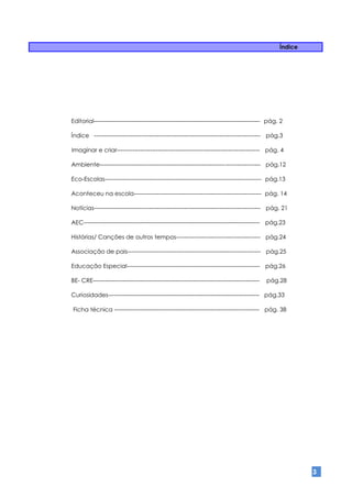 Índice




Editorial------------------------------------------------------------------------------------- pág. 2

Índice ------------------------------------------------------------------------------------- pág.3

Imaginar e criar------------------------------------------------------------------------- pág. 4

Ambiente---------------------------------------------------------------------------------- pág.12

Eco-Escolas-------------------------------------------------------------------------------- pág.13

Aconteceu na escola----------------------------------------------------------------- pág. 14

Notícias------------------------------------------------------------------------------------- pág. 21

AEC------------------------------------------------------------------------------------------ pág.23

Histórias/ Canções de outros tempos------------------------------------------- pág.24

Associação de pais-------------------------------------------------------------------- pág.25

Educação Especial-------------------------------------------------------------------- pág.26

BE- CRE-------------------------------------------------------------------------------------   pág.28

Curiosidades----------------------------------------------------------------------------- pág.33

Ficha técnica -------------------------------------------------------------------------- pág. 38




                                                                                                            3
 