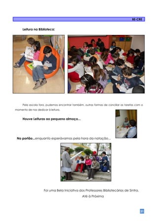 BE-CRE


     Leitura na Biblioteca:




     Pela escola fora, pudemos encontrar também, outras formas de conciliar as tarefas com o
momento de nos dedicar à leitura.


     Houve Leituras ao pequeno almoço...




 No portão...enquanto esperávamos pela hora da natação...




                     Foi uma Bela Iniciativa dos Professores Bibliotecários de Sintra.
                                                Até à Próxima



                                                                                          31
 