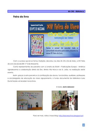 BE-CRE - Biblioteca


       Feira do livro




       Com o sucesso que já se tornou tradição, decorreu nos dias 24, 25 e 26 de Maio, a XIV Feira
do Livro da escola EB1 nº 2 de Massamá.
       Como representantes da parceria com a Livraria do Estoril – Publicações Europa - América
agradecemos a colaboração direta da Dra. Almira Vila Nova e do Sr. João, na realização deste
evento.
       Assim, graças a esta parceria e à contribuição dos alunos, funcionárias, auxiliares, professores
e encarregados de educação do nosso agrupamento, o fundo documental da biblioteca Luísa
Ducla Soares vai receber novos livros.


                                                                 A todos, MUITO OBRIGADO!




                                  Para ver mais, visite o nosso blog: http://becreactivos.blogspot.pt/




                                                                                                    32
 