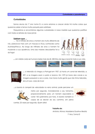 Curiosidades e passatempos


       Curiosidades

       Somos alunos do 1º ano turma D, e como estamos a crescer ainda há muitas coisas que
queremos saber e temos muitos porquês para satisfazer.
       Pesquisámos e encontrámos algumas curiosidades à nossa medida que queremos partilhar
com todos os leitores do nosso jornal.


       Sabiam que ...
       … há 3 milhões de anos o homem era muito diferente de
nós, parecia-se mais com um macaco e ficou conhecido como
Australopithecus. Ao longo de milhares de anos o homem foi
mudando a sua aparência. Uma das maiores descobertas foi a
do fogo!



       … em média cada ser humano bebe mais de 60. 500 litros de água durante toda a sua vida.




                    … a televisão só chegou a Portugal em 1957, só havia um canal de televisão, a
                    RTP, e as imagens eram a preto e branco. Em 1979 já havia dois canais e as
                    imagens passaram a ser a cores, mas havia muita gente que não tinha televisão,
                    era um luxo, coisa de ricos!



       …a   barata é campeã de velocidade no reino animal, pode percorrer um

                              metro por segundo. Considerando o seu tamanho,
                              proporcionalmente para um homem equivaleria a
                              correr 150 quilómetros por hora. A barata também é
                              capaz de se desviar do seu caminho, em plena
       corrida, 25 vezes por segundo. Quem diria!


                                                         Trabalho de:
                                                         António; Afonso; Madalena Duarte e Beatriz
                                                                             1º Ano, Turma D




                                                                                                 33
 