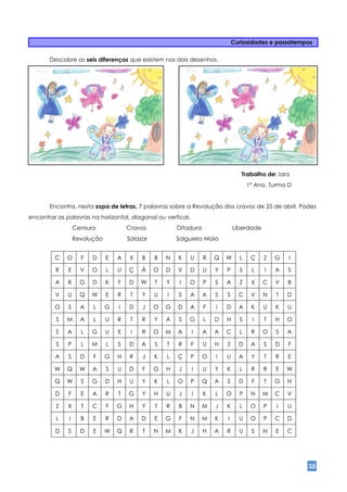 Curiosidades e passatempos

       Descobre as seis diferenças que existem nos dois desenhos.




                                                                                  Trabalho de: Iara
                                                                                     1º Ano, Turma D


       Encontra, nesta sopa de letras, 7 palavras sobre a Revolução dos cravos de 25 de abril. Podes
encontrar as palavras na horizontal, diagonal ou vertical.
                  Censura             Cravos            Ditadura               Liberdade
                  Revolução           Salazar           Salgueiro Maia


         C   O      F   D     E   A   X    B    B   N   K    U     R   Q   W     L    Ç    Z   G   I

         R    E     V   O     L   U   Ç    Ã    O   D   V    D     U   Y   P     S    L    I   A   S

         A    R     G   D     K   F   D    W    T   Y    I   O     P   S   A     Z    X    C   V   B

         V    U     Q   W     E   R    T   Y    U   I   S    A     A   S   S     C    V    N   T   D

         O    S     A   L     G   I   D    J    O   G   D    A     F   I   D     A    K    U   K   U

         S   M      A   L     U   R    T   R    Y   A   S    G     L   D   H     S    I    T   H   O

         S    A     L   G     U   E    I   R    O   M   A    I     A   A   C     L    R    O   S   A

         S    P     L   M     L   S   D    A    S   T   R    F     U   H   Z     D    A    S   D   F

         A    S     D   F     G   H   R    J    K   L   Ç    P     O   I   U     A    Y    T   R   E

         W   Q      W   A     S   U   D    F    G   H   J    I     U   Y   K     L    R    R   E   W

         Q   W      S   G     D   H   U    Y    K   L   O    P     Q   A   S     D    F    T   G   H

         D    F     E   A     R   T   G    Y    H   U   J    I     K   L   O     P    N    M   C   V

         Z    X     T   C     F   G   H    Y    T   R   B    N     M   J   K     L    O    P   I   U

         L    I     B   E     R   D   A    D    E   G   F    N     M   K   I     U    O    P   C   D

         D    S     D   E     W   Q   R    T    N   M   K    J     H   A   R     U    S    N   E   C




                                                                                                       35
 