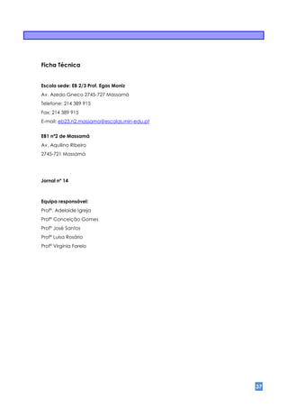 Ficha Técnica


Escola sede: EB 2/3 Prof. Egas Moniz
Av. Azedo Gneco 2745-727 Massamá
Telefone: 214 389 915
Fax: 214 389 915
E-mail: eb23.n2.massama@escolas.min-edu.pt


EB1 nº2 de Massamá
Av. Aquilino Ribeiro
2745-721 Massamá




Jornal nº 14



Equipa responsável:
Profª. Adelaide Igreja
Profª Conceição Gomes
Profº José Santos
Profª Luísa Rosário
Profª Virgínia Farelo




                                             37
 