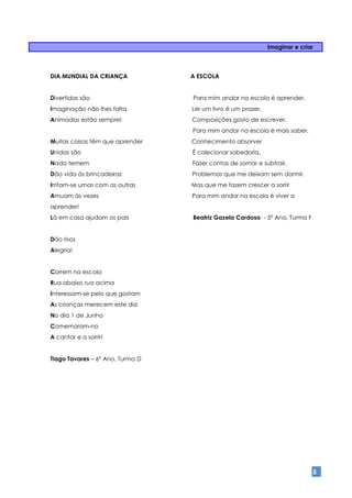 Imaginar e criar



DIA MUNDIAL DA CRIANÇA            A ESCOLA


Divertidas são                    Para mim andar na escola é aprender.
Imaginação não lhes falta         Ler um livro é um prazer,
Animadas estão sempre!            Composições gosto de escrever.
                                  Para mim andar na escola é mais saber,
Muitas coisas têm que aprender    Conhecimento absorver
Unidas são                        É colecionar sabedoria,
Nada temem                        Fazer contas de somar e subtrair,
Dão vida às brincadeiras          Problemas que me deixam sem dormir,
Irritam-se umas com as outras     Mas que me fazem crescer a sorrir
Amuam às vezes                    Para mim andar na escola é viver a
aprender!
Lá em casa ajudam os pais         Beatriz Gazela Cardoso - 5º Ano, Turma F


Dão risos
Alegria!


Correm na escola
Rua abaixo rua acima
Interessam-se pelo que gostam
As crianças merecem este dia
No dia 1 de Junho
Comemoram-no
A cantar e a sorrir!


Tiago Tavares – 6º Ano, Turma D




                                                                             5
 