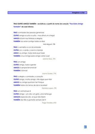 Imaginar e criar




TRAZ OUTRO AMIGO TAMBÉM – acrósticos, a partir do nome da canção “Traz Outro Amigo
Também“ de José Afonso.


TRAZ a amizade das pessoas generosas
OUTRO amigo e outro e outro - mas afinal um chega!
AMIGO é bom nas tristezas e alegrias
TAMBÉM vou estar contigo todos os dias!
                                         Inês Miguel, 5ºB
TRAZ o vermelho a cor da amizade
OUTRA cor, o verde, o azul e o laranja
AMIGA ou amigo, todos terás que trazer
TAMBÉM a tua inimiga para amiga voltar a ser!
                                         Leonor Dias, 5ºA
TRAZ um amigo
OUTRO amigo, toda a gente!
AMIGO é sempre fenomenal!
TAMBÉM é divinal!
                                     Joana Soares, 5ºA
TRAZ a alegria, a amizade, o coração
OUTRO amigo, muitos amigo, não digas que não!
AMIGO ou amiga que bom ter! Porque
TAMBÉM todos nós temos de dar e receber!
                                    Daniela Lopes, 5ºB
TRAZ um animal que é
OUTRO amigo - um cão, um gato, uma tartaruga
AMIGOS especiais são, só que não falam
TAMBÉM são fiéis e gostarão sempre de ti!
                                     Tiago Tavares, 6ºD




                                                                                     6
 