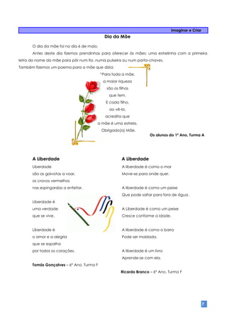 Imaginar e Criar
                                             Dia da Mãe

      O dia da mãe foi no dia 6 de maio.
      Antes deste dia fizemos prendinhas para oferecer às mães: uma estrelinha com a primeira
letra do nome da mãe para pôr num fio, numa pulseira ou num porta-chaves.
Também fizemos um poema para a mãe que dizia:
                                           “Para toda a mãe,
                                            a maior riqueza
                                              são os filhos
                                               que tem.
                                             E cada filho,
                                               ao vê-la,
                                             acredita que
                                       a mãe é uma estrela.
                                           Obrigado(a) Mãe.
                                                                      Os alunos do 1º Ano, Turma A




      A Liberdade                                      A Liberdade
      Liberdade                                        A liberdade é como o mar
      são as gaivotas a voar,                          Move-se para onde quer.
      os cravos vermelhos
      nas espingardas a enfeitar.                      A liberdade é como um peixe
                                                       Que pode saltar para fora de água.
      Liberdade é
      uma verdade                                      A Liberdade é como um peixe
      que se vive.                                     Cresce conforme a idade.


      Liberdade é                                      A liberdade é como o barro
      o amor e a alegria                               Pode ser moldada.
      que se espalha
      por todos os corações.                           A liberdade é um livro
                                                       Aprende-se com ela.
      Tomás Gonçalves – 6º Ano, Turma F
                                                      Ricardo Branco – 6º Ano, Turma F




                                                                                                     7
 