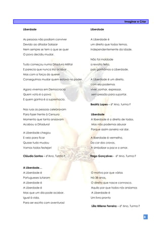 Imaginar e Criar

Liberdade                                 Liberdade


As pessoas não podiam conviver            A Liberdade é
Devido ao ditador Salazar                 um direito que todos temos,
Nem sempre se tem o que se quer           independentemente da idade.
O povo decidiu mudar.
                                          Não foi maldade
Tudo começou numa Ditadura Militar        a revolta feita,
E parecia que nunca iria acabar           pois ganhámos a Liberdade.
Mas com a força do querer
Conseguimos mudar quem estava no poder.   A Liberdade é um direito,
                                          com ela podemos
Agora vivemos em Democracia               viver, sonhar, expressar,
Quem vota é o povo                        sem pressão para suportar.
E quem ganha é a supremacia.
                                          Beatriz Lopes – 6º Ano, turma F
Nas ruas as pessoas celebravam
Para fazer frente à Censura               Liberdade
Momento que tanto ansiavam                A liberdade é o direito de todos,
Acabou a Ditadura!                        Mas não podemos abusar
                                          Porque assim asneira vai dar.
A Liberdade chegou
E veio para ficar                         A liberdade é vermelha,
Quase tudo mudou                          Da cor dos cravos,
Vamos todos festejar!                     A simbolizar a paz e o amor.


Cláudio Santos – 6ºAno, Turma F           Tiago Gonçalves - 6º Ano, Turma F



A Liberdade…
A Liberdade é                             O motivo por que vários
Portugueses lutaram                       Há 38 anos.
A Liberdade é                             O direito que nasce connosco.
A Liberdade é                             Aquilo por que todos nós ansiamos
Mas que um dia pode acabar.               A Liberdade é
Igual à vida,                             Um livro pronto
Para ser escrito com aventuras!
                                          Lília Milene Ferreira – 6ª Ano, Turma F



                                                                                    8
 