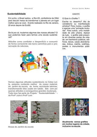 PÁGINA2                                               CELSO LEITE NEWS


Sustentabilidade                                                        GRAFITE

Em junho, o Brasil sediou a Rio+20, conferência da ONU      O Que é o Grafite ?
para discutir meios de transformar o planeta em um lugar
                                                            Escrita ou desenho? Ato de
melhor para se viver. Evento realizado no Rio de Janeiro,   vandalismo ou manifestação
20 anos depois da Eco92.                                    artística? Para muitos, o grafite
                                                            é apenas uma "pichação evolu-
                                                            ída". Para outros, uma modali-
De lá pra cá, mudamos algumas das nossas atitudes? O        dade de arte urbana. Apesar
que podemos fazer para termos uma escola sustentá-          de tudo, o grafite está presen-
vel?                                                        te em diversas partes da cida-
                                                            de: em banheiros públicos, edi-
Atitudes como combater o desperdício e consumir             fícios, becos, casas abandona-
de forma consciente são bons caminhos para a pre-           das, ônibus, metrôs, orelhões,
servação da natureza.                                       postes e monumentos públi-
                                                            cos.




Vemos algumas atitudes sustentáveis no Celso Lei-
te, estamos cuidando melhor do nosso material,
do jardim da escola, da horta, reciclando latinhas,
transformando óleo usado em sabão. São com pe-
quenas atitudes e conseguimos grandes mudanças.
Tudo isso faz parte do Projeto “ Sustentabilidade “ -
da Profª Julia e Profª Leni




                                                            Atualmente vemos grafites
                                                            em muitos lugares da cidade,
Rosas do Jardim da escola                                   inclusive na escola.
 