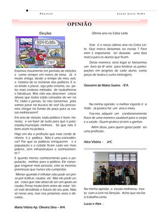 PÁGINA3                                                                   CELSO LEITE NEWS



                                         O p i ni ão
                  Eleições                                 Último ano no Celso Leite


                                                     Este é o nosso último ano no Celso Lei-
                                                 te. Que marca deixamos na escola ? Para
                                                 mim é importante ter deixado uma boa
                                                 marca para os alunos que ficam.
                                                    Desta maneira, seria legal se fizéssemos
                                                 um livro da 8ª série para lembrar as partici-
Estamos novamente em período de eleições         pações em projetos de cada aluno, como
e como sempre em mares de lama. Já é             peças de teatro e curta metragens.
muito antiga, desde o tempo do meu avô,
a história de se reclamar dos políticos. E is-
so tende a piorar, seja pelo cinismo, ou pe-     Giovanni de Matos Soares - 8°A
los mais criativos métodos de roubalheiras
e falcatruas. Mas não vou descrever coisas
óbvias que todos estão cansados de ver na
TV, rádio e jornais. Se não tomarmos jeito
vamos parar no buraco de vez! Ou precisa-           Na minha opinião o melhor esporte é o
mos chegar no fundo do poço para as coi-         Volêi . Já pratico há um ano e meio.
sas melhorarem?                                       Faz-nos adquirir um condicionamento
Em ano de eleição, todo político é bom, ho-      físico de uma maneira saudável para o corpo
nesto, e vai fazer de tudo para que o país/      e a saúde.. Quem pratica só tem a ganhar.
estado/município melhore. Só que não é
                                                     Além disso, para quem gosta pode ser
bem assim na prática.
                                                 uma profissão .
Hoje em dia a profissão que mais rende di-
nheiro é a política. Não é uma coincidên-
cia? Por que os políticos enriquecem e a         Alice Vitória -               6ºC
população e a cidade ficam cada vez mais
pobres, sem infraestrutura e conhecimen-         -.-.-.-.-.-.-.-.-.-.-.-.-.-.-.-.-.-.-.-.-.-.-.-.-.-.-.-.-.-.-.-.-.-.-.-.-.-.-.-.-.-
to ?
E quanto menos conhecimento para a po-
pulação, melhor para o político. Ele conse-
gue enganar mais pessoas, com as mesmas
promessas que nunca são cumpridas.
“Menor quando é infrator não pode ser pre-
so por traficar, roubar, etc. Mas ele pode vo-
tar, coisa que não deixa de ser um apoio ao
roubo. Pense muito bem antes de votar. Vo-
cê está decidindo o futuro do seu país. Não      Na minha opinião a escola melhorou mui-
só nesse ano, mas nos próximos anos e dé-        to com a Leni na Direção. Acho que ela faz
cadas..                                          o trabalho certo.

                                                 Lucas e Alex -
Maria Vitória Ap. Oliveira Silva – 8ªA
 