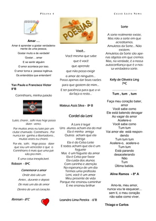 PÁGINA 4                                                CELSO LEITE NEWS




                                                                                           Sorte

                                                                         A sorte realmente existe,
                                                                         Mas não a sorte em que
             Amar …                                                             acreditamos.
Amar é aprender a gostar verdadeira-                                     Amuletos da Sorte… Não
      mente de uma pessoa,                                                        existem.
                                                   Você…
    Gostar muito e de verdade!                                          Amuletos da Sorte são ape-
                                           Você mesma que sabe          nas objetos em que cremos
          Gostar… amar
         E se sentir alguém                      que é você             Mas, na verdade, é a nossa
                                               que aprende              autoconfiança que é a nos-
     O amor acontece por isso.
                                                                            sa verdadeira sorte.
  O amor torna a pessoa ingênua.           que não posso exigir
   Os entendidos que entendam!             o amor de ninguém...
                                       Posso apenas dar boas razões        Kelly de Oliveira Ling
                                        para que gostem de mim...                   7ªC
Yan Paulo e Francisco Victor
8°B                                    E ter paciência para que a vi-       .-.-.-.-.-.-.-.-.-.-.-.-.-.-.-.-.-.-.-.-.-.-
                                              da faça o resto...            Tum , tum , tum
   Corinthians, minha paixão
                                                                        Faça meu coração bater,
                                       Mateus Assis Silva - 8ª B                   amor
                                                                             Você sabe como
                                                                        Ele está batendo devagar
                                             Cordel da Leni                 Ao vagar do amor
Lutei, chorei , sofri mas hoje posso                                            Acelere-o
           dizer : venci.                        A Leni é legal              Você sabe como
 Por muitos anos eu lutei por um       Uns alunos acham ela do mal               Tum tum
clube chamado Corinthians . Por               Ela é minha amiga         Vai amor ele está respon-
nunca ter ganho a libertadores ,           Outros acham que ela                   dendo
     muitas vezes eu chorei.                         intriga                   Tum tum tum
 Por ele, sofri. Hoje posso dizer             Ela é do Celso Leite        Acelere-o, acelere-o
  que sou um vencedor e que o           E todos acham que ela é um               Tum tum
 Corinthians é mais que uma pai-                    foguete                    Está parando
           xão pra mim .                Mas é um foguete do amor              desacelerando
                                             Ela é Celso por favor
     É uma coisa inexplicável.                                                     Não
                                             Ela cuida dos alunos
Robson - 8ªC                                                                       Tum
                                           Com carinho e atenção
                                                                              Última batida.
                                          Na esperança de um dia
       Comemorar o amor                     Termos uma profissão
        Onde dois são um                    Leni, você é um amor           Aline Ramos - 8ª A
     Antes , durante e depois               Meu presente de vida
                                       Porque me ensinou caminhar
     De mais um dia de amor                  E me ensinou brilhar          Amo-te, meu amor,
    Dentro de um só coração.                                             nunca vou te esquecer...
                                                                          sem ti, o meu coração
                                                                          não sabe como viver.
Rennan - 8°C                           Leandro Lima Pereira - 6°B
                                                                        Thiago e Carlos
 