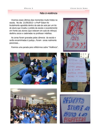 PÁGINA 5                                  CELSO LEITE NEWS


                                  Não à violência

  Vivemos esses últimos dias momentos muito tristes na
escola. No dia 21/09/2012– o Profº Edson foi
brutalmente agredido dentro da sala de aula por um tio
de aluno que invadiu o prédio da escola e covardemente
em frente aos alunos (que estavam em aula de reforço)
desferiu socos e cadeiradas no professor indefeso.

  As cenas foram gravadas pelas câmeras da escola e
serão encaminhadas à justiça...Foram cenas realmente
pavorosas…

  Fizemos uma parada para refletirmos sobre “Violência”.
 