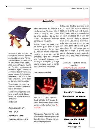 PÁGINA6                                                 CELSO LEITE NEWS




                                         Recadinhos
                                                                Estou aqui desde a primeira série
                               Este recadinho eu dedico à       e já passei por muitos momen-
                               minha amiga Yasmin. Ela é        tos bons e ruins. Aprendi muito .
                               uma da amigas em quem            Estou na 8ª série e já estou fican-
                               eu mais confio. Se eu lhe        do com saudades da escola por
                               conto um segredo ela não         deixar muitos amigos porque
                               conta para ninguém.              nem todos vão para a mesma es-
                              Yasmin, quero que você nun-       cola. Acredito que todos só vão
                              ca minta para mim e que           dar valor para esta escola quan-
                              nossa amizade não se rom-         do saírem. Só espero que possa-
                              pa. Você é muito sincera co-      mos dar o valor à escola, que
Nesse ano, nós das 8ªs que migo e eu acho que você já           nos acolheu por grande parte de
vamos nos formar, estamos percebeu que eu também                nossa vida, enquanto estivermos
pensando em uma Forma-                                          aqui.
                              sou com você. A gente nun-
tura diferente, fora da esco-
                              ca brigou eu espero que seja
la, em um salão de festas,                                        Dia 19/10 — passeio para o
algo muito chique e especi- assim, mesmo que a gente                      Hopi Hari.
al! Para isso precisamos de siga caminhos diferentes.              APROVEITE E SE DIVIRTA
dinheiro . Após uma reuni-
ão realizada entre direção,   Jessica Matos— 6ªD
pais e alunos, foi decidido
venda de bolos, tortas, tru-
fas e salgados, todos os di-
as durante os intervalos.
Temos pouco tempo, mas
contamos com a ajuda de
todos da escola!
Também vamos fazer tam-                                             Dia 03/11 festa do
bém uma festa de Hallo-
ween para arrecadarmos                                             Halloween na escola
                               Nós da 7ª C, Larissa Santos,
dinheiro.
                               Beatriz Mota, Kelly Ling e Bi-
Participe !                    anca Almeida estamos escre-
                               vendo um livro chamado Zu-
Erica Andrade– 8ªA ,           rubizão.

Yan - 8ª B
                               Não perca! Acompanhe toda
Bruna Silva - 8ª B             semana um novo capitulo de
Thais dos Santos - 8ª B        Zurubizão no Blog da escola.         Convite R$ 10,00
                               Espero que gostem!
                                                                         Não perca !
                                                                        Melissa Baggio– 7ª C
 