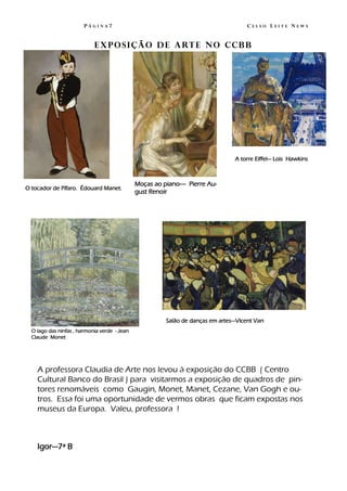 PÁGINA7                                                      CELSO LEITE NEWS


                            E x p o s i ç ã o d e a rt e n o c c b b




                                                                                A torre Eiffel— Lois Hawkins



                                              Moças ao piano—- Pierre Au-
O tocador de Pífaro. Édouard Manet.
                                              gust Renoir




                                                        Salão de danças em artes—Vicent Van
  O lago das ninfas , harmonia verde - Jean
  Claude Monet




    A professora Claudia de Arte nos levou à exposição do CCBB ( Centro
    Cultural Banco do Brasil ) para visitarmos a exposição de quadros de pin-
    tores renomáveis como Gaugin, Monet, Manet, Cezane, Van Gogh e ou-
    tros. Essa foi uma oportunidade de vermos obras que ficam expostas nos
    museus da Europa. Valeu, professora !



    Igor—7ª B
 