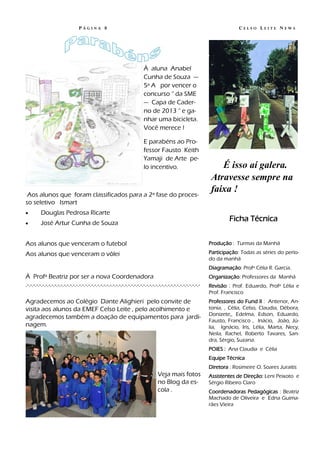 PÁGINA 8                                                                                        CELSO LEITE NEWS




                                                                             À aluna Anabel
                                                                             Cunha de Souza —
                                                                             5ª A por vencer o
                                                                             concurso “ da SME
                                                                             — Capa de Cader-
                                                                             no de 2013 “ e ga-
                                                                             nhar uma bicicleta.
                                                                             Você merece !

                                                                             E parabéns ao Pro-
                                                                             fessor Fausto Keith
                                                                             Yamaji de Arte pe-
                                                                             lo incentivo.                               É isso aí galera.
                                                                                                                      Atravesse sempre na
                                                                                                                      faixa !
 Aos alunos que foram classificados para a 2ª fase do proces-
so seletivo Ismart
        Douglas Pedrosa Ricarte
        José Artur Cunha de Souza
                                                                                                                              Ficha Técnica


Aos alunos que venceram o futebol                                                                                    Produção : Turmas da Manhã

Aos alunos que venceram o vôlei                                                                                      Participação: Todas as séries do perío-
                                                                                                                     do da manhã
                                                                                                                     Diagramação: Profª Célia R. Garcia.
À Profª Beatriz por ser a nova Coordenadora                                                                          Organização: Professores da Manhã
.-.-.-.-.-.-.-.-.-.-.-.-.-.-.-.-.-.-.-.-.-.-.-.-.-.-.-.-.-.-.-.-.-.-.-.-.-.-.-.-.-.-.-.-.-.-.-.-.-.-.-.-.-.-.-.-.-   Revisão : Prof. Eduardo, Profª Lélia e
                                                                                                                     Prof. Francisco
Agradecemos ao Colégio Dante Alighieri pelo convite de                                                               Professores do Fund II : Antenor, An-
visita aos alunos da EMEF Celso Leite , pelo acolhimento e                                                           tonia, , Célia, Celso, Claudia, Débora,
                                                                                                                     Donizete,, Edelma, Edson, Eduardo,
agradecemos também a doação de equipamentos para jardi-
                                                                                                                     Fausto, Francisco , Inácio, João, Jú-
nagem.                                                                                                               lia, Ignácio, Iris, Lélia, Marta, Necy,
                                                                                                                     Neila, Rachel, Roberto Tavares, San-
                                                                                                                     dra, Sérgio, Suzana.
                                                                                                                     POIES : Ana Claudia e Célia
                                                                                                                     Equipe Técnica
                                                                                                                     Diretora : Rosimeire O. Soares Juraitis
                                                                                      Veja mais fotos                Assistentes de Direção: Leni Peixoto e
                                                                                      no Blog da es-                 Sérgio Ribeiro Claro
                                                                                      cola .                         Coordenadoras Pedagógicas : Beatriz
                                                                                                                     Machado de Oliveira e Edna Guima-
                                                                                                                     rães Vieira
 