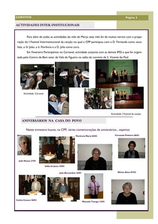 CONVÍVIO                                                                                                  Página 5

ACTIVIDADES INTER-INSTITUCIONAIS


         Para além de todas as actividades do mês de Março este mês foi de muitos nervos com a prepa-
 ração do I Festival Interinstitucional da canção no qual a CPP participou com a D. Fernanda como voca-
 lista, o Sr João, a d. Florência e a D. Júlia como coro.
         Em Fevereiro Participámos no Carnaval, actividade conjunta com as demais IPSS e que foi organi-
 zada pelo Centro de Bem estar de Vale de Figueira no salão de convívio de S. Vicente do Paúl.




      Actividade: Carnaval




                                                                                           Actividade: I Festival da canção

     ANIVERSÁRIOS NA CASA DO POVO

         Neste trimestre houve, na CPP, várias comemorações de aniversários , vejamos:
                                                           Florência Maria 04/03            J Fernanda Pinheiro 06/01




  João Nunes 27/01

                             Isilda de Jesus 18/03


                                            João Bernardino 24/01                                Silvina Alves 07/03




Carlos Cavaco 26/02
                                                                    Manuela Texugo 12/03
 