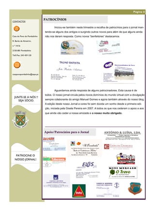 Página 6


                             PATROCÍNIOS
CONTACTOS

                                    Iniciou-se também neste trimestre a recolha de patrocínios para o jornal man-
                             tendo-se alguns dos antigos e surgindo outros novos para além de que alguns ainda
Casa do Povo do Pombalinho   não nos deram resposta. Como novos “benfeitores” destacamos
R. Barão de Almeirim,

n.º 14/16

2150-081 Pombalinho

Telf./Fax. 243 459 120




casapovopombalinho@sapo.pt




                                    Aguardamos ainda resposta de alguns patrocinadores. Esta causa é de
                             todos. O nosso jornal circula pelos novos domínios do mundo virtual com a divulgação
  JUNTE-SE A NÓS !!
     SEJA SÓCIO.             sempre colaborante do amigo Manuel Gomes e agora também através do nosso blog.
                             A edição deste nosso Jornal a cores foi sem dúvida um sonho desde a primeira edi-
                             ção, iniciada pela Gisela Pereira em 2007. A todos os que nos cederam o apoio e aos
                             que ainda vão ceder a nossa amizade e o nosso muito obrigado.




                             Apoio/Patrocínios para o Jornal



                                                                              “A Prendinha”
                                                   Loja, Papelaria, Brinquedos, Pronto a Vestir, Retrosaria e Calçado .

                                                     “Salão de Cabeleireiro Milita”
                                                              de: Maria Emília Costa Barreiros
   PATROCINE O                                     Rua Barão de Almeirim n.º 49                    Pombalinho


  NOSSO JORNAL!
 