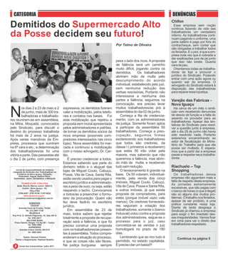 CATEGORIA                                                                                                                    DENÚNCIAS
                                                                                                                               Chifon
Demitidos do Supermercado Alto                                                                                                   Essa empresa sem noção
                                                                                                                               continua fazendo da vida das

da Posse decidem seu futuro!                                                                                                   trabalhadoras um verdadeiro
                                                                                                                               inferno. As trabalhadoras conti-
                                                                                                                               nuam pagando o uniforme, uma
                                                                                                                               parte salário é pago por fora do
                                                                                         Por Telmo de Oliveira                 contracheque, sem contar que
                                                                                                                               são obrigadas a trabalhar todos
                                                                                                                               os feriados. E o pior, é que a em-
                                                                                                                               presa toda vez que é cobrada a
                                                                                                                               dar explicações jura de pé junto
                                                                                         pesa o lado dos ricos. A proposta     que isso não existe. Quanta
                                                                                         de falência será um caminho           cara de pau.
                                                                                         muito difícil, jogando contra os        Orientamos todas as trabalha-
                                                                                         demitidos.      Os trabalhadores      doras da loja a procurar o
                                                                                         abririam mão da multa pelo            jurídico do Sindicato. Podendo
                                                                                                                               entrar com uma ação agora ou
                                                                                         descumprimento do acordo              quando sair da empresa. O
                                                                                         individual, estabelecido pelo juiz.   advogado do Sindicato estará à
                                                                                         sem nenhuma redução das               disposição das trabalhadoras
                                                                                         verbas rescisórias, Portanto não      para reparar essa injustiça.
                                                                                         interessava a nenhuma das
                                                                                         partes a falência, seguimos na        Varejão das Fabricas -
                                                                                         convocação, era preciso levar         Nova Iguaçu

N
         os dias 2 e 23 de maio e 2                expressiva, os demitidos fizeram      muitos trabalhadores/as pra à           Há cerca de um mês o sindi-
         de junho, mais de 300 tra-                valer a mobilização, pelos telefo-    assembléia do dia 02 de junho.        cato vem recebendo denuncias
         balhadoras e trabalhado-                  nes e contatos nas bases. Foi            Começa a fila de credencia-        de desvio de função e a falta do
                                                                                         mento, com os administradores         assento no provador para as
res reuniram-se em assembleia,                     esta mobilização que rejeitou a                                             trabalhadoras. Apesar das ten-
na Mitra, Moquetá, convocados                      proposta sem moral apresentada        da justiça. Somente foram aptos       tativas do Sindicato para resol-
pelo Sindicato, para discutir o                    pelos administradores e patrões,      a participar da assembléia 50         ver a questão junto à empresa,
destino do processo trabalhista                    de tornar os demitidos sócios da      trabalhadores. Começa a preo-         até o dia 29 de junho não havia
há mais de 2 anos na justiça.                      nova empresa (possíveis com-          cupação, seguimos firmes              sido resolvido nada. Portanto
Após varias manobras da Em-                        pradores interessados nas cinco       esclarecendo aos trabalhadores        estaremos encaminhando ao
                                                                                                                               setor de fiscalização do Minis-
presa, processos que sumiram                       lojas). Nova assembléia foi mar-      que todos são credores, da            tério do Trabalho para que ela
na 6ª vara e etc., a determinação                  cada e continuou a mobilização        classe I ( primeiros a receberem)     possa ser multada. E espera-
dos trabalhadores/as foi uma                       com o nosso advogado, Dr. Car-        que estes 50 irão votar pela          mos que a partir daí a empresa
vitória a parte. Das passeatas até                 lão.                                  maioria, mas sabendo que não          passe a respeitar seus trabalha-
o dia 2 de junho, com presença                         É preciso credenciar a todos.     queremos a falência, mas abrin-       dores.
                                                   Estamos sabendo que parte do          do mão da multa, e recebendo
                                                   dinheiro retido e o aluguel das       tudo sem redução.                     Riachuelo – Top
    Jornal de responsabilidade da diretoria
 colegiada do Sindicato dos Trabalhadores no       lojas de Miguel Couto, Cabuçú,           O tensionamento é grande na        Shopping
     Comércio de Nova Iguaçu, Nilópolis,
       Paracambi, Itaguaí, Belford Roxo,
                                                   Posse, Vila de Cava, Santa Rita,      base, Os 50 votaram, individual-        Os trabalhadores dessa
  Queimados, Japeri, Seropédica, e Mesquita        estão sendo usados para pagar o       mente, pela venda dos cinco           empresa não aguentam mais a
                                                   escritório jurídico e administrado-   imóveis, Miguel Couto, Cabuçú,        falta de respeito desta empresa.
          FILIADO À CSP CONLUTAS
                                                                                                                               As jornadas extremamente
     Sede: Rua Dr. Barros Júnior, 408/412          res a peso de ouro, ou seja, estão    Vila de Cava, Posse e Santa Rita,     excessivas, que são pagas com
           Centro - Nova Iguaçu - RJ
                   TELs./FAX                       raspando o tacho. Convocamos          e outros imóveis, já que existe       o banco de horas (o que é ilegal)
       2768-9297 / 2767-5130 / 2767-8232
            www.sindconir.org.br
                                                   a todos/as a preencher o formu-       proposta de compradores, para         são só alguns dos muitos pro-
    jornaldoscomerciarios@yahoo.com.br             lário da procuração. Quem não         estes (porque imóvel vazio vale       blemas. O trabalho nos feriados,
                                                   fez deve fazê-lo no escritório        menos). Os credores fornecedo-        apesar de ser proibido, é uma
                   SUBSEDES
                                                                                         res seguiram a votação dos            prática constante nesta loja.
                     ITAGUAÍ                       jurídico.                                                                   Diante de tanta desgraça o
       Avenida Paulo de Frontin, 72/202
               Tel. (21) 2687-7729                     Em assembléia de 23 de            trabalhadores, somente o (banco       Sindicato já chamou a empresa
                   NILÓPOLIS
 Rua Prof. G. Alfredo Filgueiras, 18, Sala 407-A
                                                   maio, todos sabem que rejeitar        Indusval) votou contra a proposta     para exigir o fim imediato des-
                  Tel. 2791-9271                   totalmente a proposta de recupe-      dos administradores, segue-se o       sas irregularidades. Vamos ficar
                BELFORD ROXO
  Praça Getulio Vargas, 112 Ap 201 - Centro        ração será a falência, e que foi      processo para o juiz, caso            em cima para ver o direito dos
                  Tel. 2663-1904
                                                   preciso construir uma proposta        concretize-se as vendas o juiz        trabalhadores respeitado.
                   QUEIMADOS
       Avenida Irmãos Guinle, 901/214              com os trabalhadores/as presen-       homologará no prazo de 180
                  Tel. 2665-3093
                                                   tes à assembléia. Todos compre-       dias.
           Textos: Geovani Pereira                 enderam a situação do processo,          Lembrando que ao rico tudo é
   Textos e Diagramação: Raphael Botelho
                                                   e que as coisas não são fáceis.       permitido, no estado capitalista.
       Jornal dos Comerciários / julho 2011        Na justiça burguesa sempre            É preciso dar um basta!!!
 
