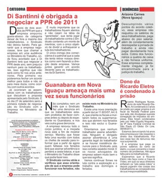 CATEGORIA                                                                                                                 DENÚNCIAS
                                                                                                                          Arizona Carnes
Di Santinni é obrigada a                                                                                                  (Nova Iguaçu)
negociar a PPR de 2011                                                                                                    Descumprindo vários
                                                                                                                          pontos do acordo coleti-

 D       epois de dois acor-                         É muito importante que os
         dos de PPR em que a                       trabalhadores fiquem atentos                                           vo, essa empresa não
         empresa empurrou                          e não caiam na lábia da                                                reajustou os salários de
goela-abaixo da categoria                          “gerentada”, que tenta jogar                                           seus trabalhadores, paga
deixar de fora a maioria dos                       os trabalhadores contra o Sin-                                         abaixo do piso salarial,
trabalhadores, o Sindicato                         dicato contando um monte de                                            além de constantemente
não deixou barato. Para ga-                        mentiras, com o único objeti-                                          desrespeitar a jornada de
rantir que a empresa nego-                         vo de dividir e enfraquecer a                                          trabalho e ainda não
ciasse, teve que chamar a                          luta dos trabalhadores.                                                pagar devidamente hora
empresa em uma audiência                             O único inimigo dos comer-                                           extra. Cobra dos funcio-
no Ministério do Trabalho, on-                     ciários é a patronal que a cada
                                                   dia tenta retirar nossos direi-
                                                                                                                          nários a quebra de caixa
de ficou acordado que a Di                                                                                                e não fornece uniforme.
Santinni terá que negociar a                       tos como vem fazendo a dire-
PPR deste ano, sem prejuízo                        ção desta empresa. Vamos                                               Essa empresa completa-
nenhum para os trabalhado-                         juntos garantir um acordo                                              mente irregular, já foi
res. Isso significa que não                        decente para os trabalhado-                                            encaminhada para a
será como foi nos anos ante-                       res da Di Santinni.                                                    justiça do trabalho.
riores. Pela primeira vez
poderemos fechar um acordo
melhor para todos e não só                                                Dono da
para meia dúzia, como ocor-
reu com outros acordos.                            Guanabara em Nova      Ricardo Eletro
  Já ocorreram as assem-
bleias com os trabalhadores                        Iguaçu ameaça mais uma é condenado à
que discutiram a proposta
apresentada pelo Sindicato. E                      vez seus funcionários  prisão
no dia 27 de setembro será a
primeira rodada de negocia-
ção do Sindicato com a
empresa no Ministério do                           N
                                                          ão completou nem um
                                                          mês que o Sindicato
                                                          fez uma denúncia em
                                                                                     existe mais no Ministério do
                                                                                     Trabalho.
                                                                                       Existe uma nova orientação
                                                                                                                         R       icardo Rodrigues Nunes,
                                                                                                                                 dono da rede Ricardo Ele-
                                                                                                                                 tro, foi condenado à 3 anos
                                                                                                                         de prisão por pagar propina à um
                                                                                                                         fiscal da Receita Federal para
Trabalho.                                          que os trabalhadores esta-        a partir da Lei 11.603/07, Art. 6
                                                   vam proibidos de fazer com-       A, que orienta os fiscais a mul-    que este não divulgasse suposta
                                                                                                                         sonegação de impostos da em-
                                                   pras antes ou depois do expe-     tarem todos os supermerca-          presa. Eles foram condenados
    Jornal de responsabilidade da diretoria
 colegiada do Sindicato dos Trabalhadores no
                                                   diente no Guanabara, e nos        dos que abrirem nos feriados        pelo juiz Hélio Egydio Nogueira,
     Comércio de Nova Iguaçu, Nilópolis,
       Paracambi, Itaguaí, Belford Roxo,
                                                   veio outra grave denúncia.        e isso não exclui o Guana-          da 9ª Vara Federal Criminal de
  Queimados, Japeri, Seropédica, e Mesquita          A empresa renovou todo o        bara.                               São Paulo (O Globo On Line,
          FILIADO À CSP-CONLUTAS                   corpo jurídico, e a moçada          Orientamos que nenhum             08/08/2011).
     Sede: Rua Dr. Barros Júnior, 408/412          nova está a fim de mostrar        trabalhador assine advertên-          Estamos denunciando há anos
           Centro - Nova Iguaçu - RJ
                   TELs./FAX                       serviço. Mandou que fosse         cias. Ninguém é obrigado            esta empresa por não respeitar o
       2768-9297 / 2767-5130 / 2767-8232
                                                   feita uma reunião com todos                                           direito dos trabalhadores. Por
            www.sindconir.org.br
                                                                                     assinar advertência é uma           isso esse tipo de denuncia não
    jornaldoscomerciarios@yahoo.com.br             os chefes de sessão para in-      garantia legal do trabalhador       nos surpreende.
                   SUBSEDES                        formar que a partir de agora      e se houver insistência de-           É a empresa que paga os
                     ITAGUAÍ
       Avenida Paulo de Frontin, 72/202
                                                   quem faltasse nos feriados        nuncie para o Sindicato, pois       piores salários do ramo de
               Tel. (21) 2687-7729                 terá que assinar advertência e    isso constitui assédio moral. E     eletro, e a que concentra o maior
                   NILÓPOLIS
 Rua Prof. G. Alfredo Filgueiras, 18, Sala 407-A
                                                   perderá a cesta básica, e que     os novos advogados da               número de problemas. Até água
                  Tel. 2791-9271                   o Ministério do Trabalho disse    empresa sabem muito bem o           falta para os trabalhadores.
                BELFORD ROXO
  Praça Getulio Vargas, 112 Ap 201 - Centro        que podia fazer isso.             que isso significa.                   Esperamos que a Ricardo
                  Tel. 2663-1904
                                                     O Sindicato correu atrás e                                          Eletro não faça como a Casa &
                   QUEIMADOS                                                           Vamos continuar firmes na         Vídeo, em que os seus diretores
       Avenida Irmãos Guinle, 901/214
                  Tel. 2665-3093
                                                   verificou que essa orienta-       luta contra a exploração e o        enfiaram os “pés pelas mãos” e
                                                   ção de que a empresa pode         trabalho aos domingos e             depois jogaram nas costas dos
           Textos: Geovani Pereira
   Textos e Diagramação: Raphael Botelho
                                                   funcionar nos feriados, não       feriados.                           trabalhadores as conseqüências
                                                                                                                         de sua irresponsabilidade.
       Jornal dos Comerciários / setembro - outubro de 2011
 