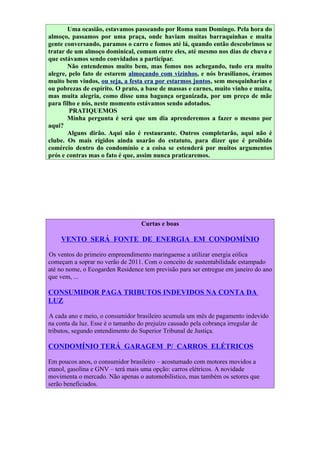 Uma ocasião, estavamos passeando por Roma num Domingo. Pela hora do
almoço, passamos por uma praça, onde haviam muitas barraquinhas e muita
gente conversando, paramos o carro e fomos até lá, quando então descobrimos se
tratar de um almoço dominical, comum entre eles, até mesmo nos dias de chuva e
que estávamos sendo convidados a participar.
       Não entendemos muito bem, mas fomos nos achegando, tudo era muito
alegre, pelo fato de estarem almoçando com vizinhos, e nós brasilianos, éramos
muito bem vindos, ou seja, a festa era por estarmos juntos, sem mesquinharias e
ou pobrezas de espírito. O prato, a base de massas e carnes, muito vinho e muita,
mas muita alegria, como disse uma bagunça organizada, por um preço de mãe
para filho e nós, neste momento estávamos sendo adotados.
        PRATIQUEMOS
       Minha pergunta é será que um dia aprenderemos a fazer o mesmo por
aqui?
       Alguns dirão. Aqui não é restaurante. Outros completarão, aqui não é
clube. Os mais rígidos ainda usarão do estatuto, para dizer que é proibido
comércio dentro do condomínio e a coisa se estenderá por muitos argumentos
prós e contras mas o fato é que, assim nunca praticaremos.




                                  Curtas e boas

    VENTO SERÁ FONTE DE ENERGIA EM CONDOMÍNIO

Os ventos do primeiro empreendimento maringaense a utilizar energia eólica
começam a soprar no verão de 2011. Com o conceito de sustentabilidade estampado
até no nome, o Ecogarden Residence tem previsão para ser entregue em janeiro do ano
que vem, ...

CONSUMIDOR PAGA TRIBUTOS INDEVIDOS NA CONTA DA
LUZ

A cada ano e meio, o consumidor brasileiro acumula um mês de pagamento indevido
na conta da luz. Esse é o tamanho do prejuízo causado pela cobrança irregular de
tributos, segundo entendimento do Superior Tribunal de Justiça.

CONDOMÍNIO TERÁ GARAGEM P/ CARROS ELÉTRICOS

Em poucos anos, o consumidor brasileiro – acostumado com motores movidos a
etanol, gasolina e GNV – terá mais uma opção: carros elétricos. A novidade
movimenta o mercado. Não apenas o automobilístico, mas também os setores que
serão beneficiados.
 