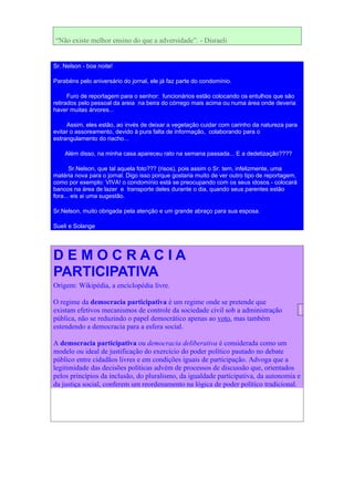 “Não existe melhor ensino do que a adversidade”. - Disraeli


Sr. Nelson - boa noite!

Parabéns pelo aniversário do jornal, ele já faz parte do condomínio.

      Furo de reportagem para o senhor: funcionários estão colocando os entulhos que são
retirados pelo pessoal da areia na beira do córrego mais acima ou numa área onde deveria
haver muitas árvores...

     Assim, eles estão, ao invés de deixar a vegetação cuidar com carinho da natureza para
evitar o assoreamento, devido à pura falta de informação, colaborando para o
estrangulamento do riacho...

    Além disso, na minha casa apareceu rato na semana passada... E a dedetização????

       Sr.Nelson, que tal aquela foto??? (risos), pois assim o Sr. tem, infelizmente, uma
matéria nova para o jornal. Digo isso porque gostaria muito de ver outro tipo de reportagem,
como por exemplo: VIVA! o condomínio está se preocupando com os seus idosos - colocará
bancos na área de lazer e transporte deles durante o dia, quando seus parentes estão
fora... eis ai uma sugestão.

Sr.Nelson, muito obrigada pela atenção e um grande abraço para sua esposa.

Sueli e Solange




DEMOCRACIA
PARTICIPATIVA
Origem: Wikipédia, a enciclopédia livre.

O regime da democracia participativa é um regime onde se pretende que
existam efetivos mecanismos de controle da sociedade civil sob a administração
pública, não se reduzindo o papel democrático apenas ao voto, mas também
estendendo a democracia para a esfera social.

A democracia participativa ou democracia deliberativa é considerada como um
modelo ou ideal de justificação do exercício do poder político pautado no debate
público entre cidadãos livres e em condições iguais de participação. Advoga que a
legitimidade das decisões políticas advém de processos de discussão que, orientados
pelos princípios da inclusão, do pluralismo, da igualdade participativa, da autonomia e
da justiça social, conferem um reordenamento na lógica de poder político tradicional.
 