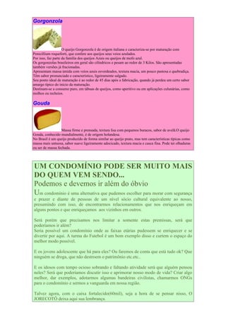 Gorgonzola




                    O queijo Gorgonzola é de origem italiana e caracteriza-se por maturação com
Penicillium roqueforti, que confere aos queijos seus veios azulados.
Por isso, faz parte da família dos queijos Azuis ou queijos de mofo azul.
Os gorgonzolas brasileiros em geral são cilíndricos e pesam ao redor de 3 Kilos. São apresentadas
também versões já fracionadas.
Apresentam massa úmida com veios azuis esverdeados, textura macia, um pouco pastosa e quebradiça.
Têm sabor pronunciado e característico, ligeiramente salgado.
Seu ponto ideal de maturação é ao redor de 45 dias após a fabricação, quando já perdeu um certo sabor
amargo típico do início da maturação.
Destinam-se a consumo puro, em tábuas de queijos, como aperitivo ou em aplicações culunárias, como
molhos ou recheios.

Gouda



                  Massa firme e prensada, textura lisa com pequenos buracos, sabor de avelã.O queijo
Gouda, conhecido mundialmente, é de origem holandesa.
No Brasil é um queijo produzido de forma similar ao queijo prato, mas tem características típicas como
massa mais untuosa, sabor suave ligeiramente adocicado, textura macia e casca fina. Pode ter olhaduras
ou ser de massa fechada.




UM CONDOMÍNIO PODE SER MUITO MAIS
DO QUEM VEM SENDO...
Podemos e devemos ir além do óbvio
Um condomínio é uma alternativa que pudemos escolher para morar com segurança
e prazer e diante de pessoas de um nível sócio cultural equivalente ao nosso,
presumindo com isso, de encontrarmos relacionamentos que nos enriqueçam em
alguns pontos e que enriqueçamos aos vizinhos em outros.

Será porém que precisamos nos limitar a somente estas premissas, será que
poderíamos ir além?
Seria possível um condomínio onde as faixas etárias pudessem se enriquecer e se
divertir por aqui. A turma do Futebol é um bom exemplo disso e curtem o espaço do
melhor modo possível.

E os jovens adolescente que há para eles? Ou faremos de conta que está tudo ok? Que
ninguém se droga, que não destroem o patrimônio etc.etc..

E os idosos com tempo ocioso sobrando e faltando atividade será que alguém pensou
neles? Será que poderíamos discutir isso e aprimorar nosso modo de vida? Criar algo
melhor, dar exemplos, adotarmos algumas bandeiras civilistas, chamarmos ONGs
para o condomínio e sermos a vanguarda em nossa região.

Talvez agora, com o caixa fortalecido(60mil), seja a hora de se pensar nisso, O
JORECOTÔ deixa aqui sua lembrança.
 