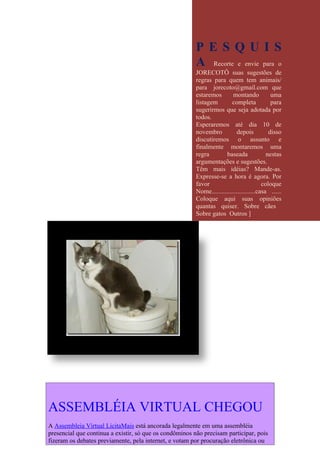 PESQUIS
                                                         A Recorte e envie para o
                                                         JORECOTÔ suas sugestões de
                                                         regras para quem tem animais/
                                                         para jorecoto@gmail.com que
                                                         estaremos        montando            uma
                                                         listagem         completa            para
                                                         sugerirmos que seja adotada por
                                                         todos.
                                                         Esperaremos até dia 10 de
                                                         novembro           depois           disso
                                                         discutiremos o assunto e
                                                         finalmente montaremos uma
                                                         regra         baseada              nestas
                                                         argumentações e sugestões.
                                                         Têm mais idéias? Mande-as.
                                                         Expresse-se a hora é agora. Por
                                                         favor                            coloque
                                                         Nome...........................casa ......
                                                         Coloque aqui suas opiniões
                                                         quantas quiser. Sobre cães
                                                         Sobre gatos Outros ]




ASSEMBLÉIA VIRTUAL CHEGOU
A Assembleia Virtual LicitaMais está ancorada legalmente em uma assembléia
presencial que continua a existir, só que os condôminos não precisam participar, pois
fizeram os debates previamente, pela internet, e votam por procuração eletrônica ou
 
