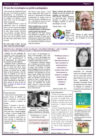 Nos horários de módulo II de terça
feira, que é um horário de estudo e
planejamento, os professores do
turno da tarde estão participando de
um trabalho com oficinas e cursos
online sobre o uso de tecnologias e
mídias na educação.
Esse trabalho favorece a troca de
experiências entre os professores
sobre o uso de recursos tecnológicos
que podem ser usados para dinamizar
as aulas. Nesse sentido, entrevista-
mos o professor de inglês , Eleomar,
que faz uso das tecnologias em suas
aulas, como recurso didático, utilizan-
do vídeo aulas, emails dentre outros
recursos:
De onde surgiu a ideia de usar
vídeo -aulas nas aulas de inglês?
Prof. Eleomar: Surgiu porque a escola
possui equipamentos afins, porque en-
tendi que a apresentação de conteúdos
acompanhados de imagens, torna as
aulas mais atrativas e possibilita, por sua
vez, a diversidade de recursos em para-
lelo às limitações de quadro e giz.
Você considera que o uso de
mídias digitais tem dado um
resultado positivo no desenvolvi-
mento escolar dos alunos?
Sem dúvida sim. Há maior interesse,
maior facilidade no despertar e na ma-
nutenção da atenção. O poder que as
mídias possuem, produz bons resultados,
de modo que o professor ganha, por sua
vez, maior poder e eficiência na comuni-
cação dos conteúdos.
Escola Antenada I
- Nossa escola está participando do
projeto Forpaz da SEE/MG que
busca conscientizar os estudantes
sobre o combate à violência nas
escolas.
Nesse 1º semestre o tema foi o
Bullying. Para que nossos alunos
respondessem a um questionário
sobre esse tema, a equipe pedagógi-
ca utilizou o recurso Google Drive
para disponibilizar o questionário
online no blog da escola. Esse re-
curso otimizou a computação das
respostas, facilitando a produção do
relatório final.
Matheus Delduca —3°B
O uso das tecnologias na prática pedagógica
Entrevista com a educadora e mestre em educação , Lúcia Helena Schuchter ¹, sobre o trabalho
didático envolvendo a Biblioteca escolar e o laboratório de Informática (PARTE 1)
des de ensino e de aprendizagem ine-
rentes a cada tecnologia – livro e com-
putador – e, assim, não privilegiar uma,
mas utilizar a que estiver de acordo com
os objetivos naquele dado momento.
É imensamente importante destacar
que os trabalhos que envolvam a biblio-
teca escolar e o laboratório de informáti-
ca devem estar previstos no Projeto
Político-Pedagógico da escola e, portanto,
convivendo cotidianamente com todas as
atividades e não separados em um am-
biente à parte, isolados, para eventuais
“visitas”. Digo isso, pois penso que tra-
balho com literatura vai além de em-
préstimo de livros e inclusão digital vai
além de inserir computadores nos labo-
ratórios de informática das escolas.
Afinal, a leitura e a escrita são formas
de interagir com o mundo, que se trans-
forma constantemente.
1. Diante de sua pesquisa de
mestrado o que você pode nos
relatar sobre a importância do
u s o d a b i b l i o t e c a e
do laboratório de informática
nas escolas da rede pública?
A biblioteca escolar e o laboratório de
informática precisam se “fazer necessá-
rios” na escola; pois formar alunos
leitores e escritores, hoje, não se limita
somente ao impresso ou ao digital.
Ambas as formas coexistem e são utili-
zadas na sociedade. É por meio de
variados suportes de leitura - impressos
e digitais - que hoje são oferecidos, que
poderemos desenvolver nos alunos o
melhor entendimento da informação e
formar leitores de livros, de sites, de
blogs, de jornais, de obras de arte,
revistas, gibis etc.
É preciso compreender as possibilida-
“A biblioteca escolar e o
laboratório de
informática precisam se
‘fazer necessários’ na
escola; pois formar
alunos leitores e
escritores, hoje, não se
limita somente ao
impresso ou ao digital.
Ambas as formas
coexistem e são
utilizadas na
sociedade.”
Página 3Volume 1, edição 1
Qual o retorno dos alunos em
relação ao uso do recurso tec-
nológico em suas aulas?
Maior interesse , prazer e envolvimen-
to e gosto pelas aulas. Precisamos
aproveitar ao máximo os avanços
tecnológicos existentes em favor da
aprendizagem na escola.
Dica de
leitura:
Acesse o link
abaixo e tenha
acesso a um
rico acervo de
livros digitais
Alunos do Ensino Fundamental
respondendo o questionário sobre
Bullying no laboratório de Informática .
Escola Antenada II
- A ficha de inscrição para a Fesac
deste ano também foi disponibiliza-
da através do Google Drive, no
facebook e no blog da escola. Além
de facilitar a inscrição, esse recurso
proporciona a redução de gastos
com papel.
- Vem aí o Projeto Reinventando o
Ensino Médio! Novidades na for-
mação e na organização do 1º ano
do Ensino Médio a partir do próxi-
mo ano. Maiores informações com
a direção da escola.
- Os slides apresentados nas reuni-
ões da escola, como as Reuniões
de Pais do Ensino Fundamental e
do Dia D, estão disponíveis no
link:
http://www.slideshare.net/eeacarlos
Matheus Delduca —3°B
Professor de inglês, Eleomar,
atua de 6º ao 8º ano, faz uso
das tecnologias em suas aulas
Orlando Toledo — 8°B
¹Lúcia Helena Schuchter é
doutoranda em educação,
mestre em educação e gradu-
ada em Letras pela Universi-
dade Federal de Juiz de Fora.
Possui especialização em
educação e tecnologia. Diante
da importância de sua pesqui-
sa realizada no mestrado a
convidamos para participar do
nosso jornal.
Os professores do 6º ao 8º
ano estão preparando uma
novidade para os alunos.
Maiores detalhes com as
professoras Márcia e Soraya.
Fique ligado!
“PARADA LITERÁRIA”
Matheus Carvalho - 8°A
http://www.planonacionaldeleitura.gov.pt/bibliotecadigital/
Novidades para o 1º ano do
Ensino Médio de 2014 :
 