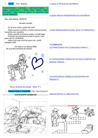 •     Carta.    Prof.: Rosalina .                          1-QUAL O TÍTULO DA HISTÓRIA?

Trabalhando   cartas, aproveitamos o
tema especial, “Dia das Mães para
escrever uma carta para a pessoa que
tanto amamos.
                                                             2-QUEM SÃO AS PERSONAGENS DA HISTÓRIA?
 São João Batista, 09/05/10.

                      Amada mamãe!

     Eu te amo muito e gosto de você.
     Adoro quando você faz a minha comida favorita           3-DAS PERSONAGENS ACIMA, QUAL É A PRINCIPAL?
 macarrão com sardinha.
     Gosto quando brincamos juntas, é muito legal.
     O tempo que passamos juntas é pouco, mas
 para mim é o suficiente.
     Adoro tudo que você faz para mim, muito
 obrigado mãe.
                                                             4-COMPLETE:
                 Um beijo e um abraço Mãe!
                                                             a) CHAPEUZINHO FOI LEVAR DOCES PARA A …
      De sua filha Amanda de Campo.




                                                             b) CHAPEUZINHO VERMELHO FOI PELO CAMINHO DO
                                                             BOSQUE PORQUE …




                                                             c)CHAPEUZINHO VERMELHO ENCONTROU NO
                                                             BOSQUE O …



          Aluna: Amanda de Campo Série: 3º I.

  •     Interpretação e Cruzadinha. Prof.: Deivid Herartt.

                 CHAPEUZINHO VERMELHO.                       d)QUEM MATOU O LOBO MAU FOI …




                                                                               Cruzadinha
 